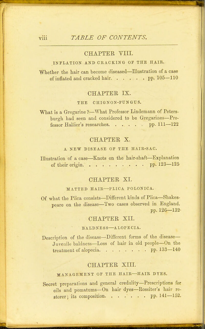 CHAPTEE Yin. INTLATION AND CRACKING OF THE HAIR. Whether the hair can become diseased—Illustration of a case of inflated and cracked hair pp. 105—110 CHAPTER IX. THE CHIGNON-EUNGUS. What is a Gregarine ?—What Professor Lindemann of Peters- hurgh had seen and considered to be Gregariaes—Pro- fessor Hallier's researches pp. Ill—122 CHAPTER X. A NEW DISEASE OF THE HAIR-SAC. Illustration of a case—^Knots on the hair-shaft—Explanation of their origin. pp. 123—125 CHAPTER XL MATTED HAIR—PLICA POtONICA. Of -what the Plica consists—Different kinds of Plica—Shakes- peare on the disease—Two cases observed in England. pp. 126—132- CHAPTER XII. BALDNESS—ALOPECIA. Description of the disease—^Different forms of the disease— Juvenile baldness—Loss of hair in old people—On the treatment of alopecia pp.133—140 CHAPTER XIII. MANAGEMENT OF THE HAIR—HAIR DYES. Secret preparations and general credulity—Prescriptions for oils and pomatums—On hair dyes—Rossiter's hair re- storer; its composition. ...... pp. 141—152.