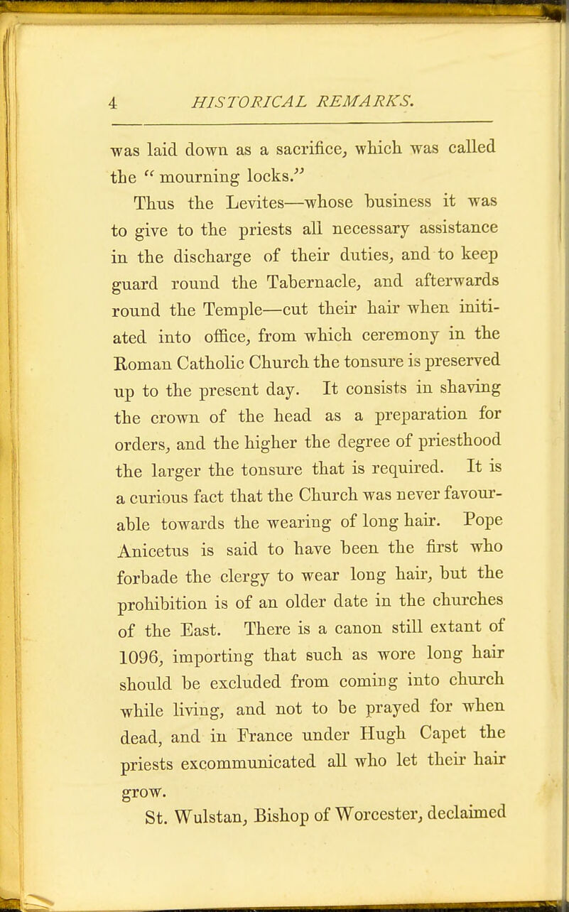 was laid down as a sacrifice, which was called the  mourning locks. Thus the Levites—whose business it was to give to the priests all necessary assistance in the discharge of their duties, and to keep guard round the Tabernacle, and afterwards round the Temple—cut theii' hair when initi- ated into office, from which ceremony in the Roman Catholic Church the tonsure is preserved up to the present day. It consists in shaving the crown of the head as a preparation for orders, and the higher the degree of priesthood the larger the tonsure that is required. It is a curious fact that the Church was never favour- able towards the wearing of long hair. Pope Anicetus is said to have been the first who forbade the clergy to wear long hair, but the prohibition is of an older date in the churches of the East. There is a canon still extant of 1096, importing that such as wore long hair should be excluded from coming into church while living, and not to be prayed for when dead, and in France under Hugh Capet the priests excommunicated aU who let their hair grow. St. Wulstan, Bishop of Worcester, declaimed