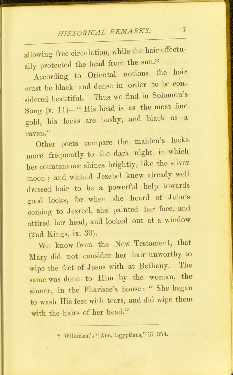 allowing free circulation, while the liair effectu- ally protected tlie head from the sun * According to Oriental notions the hair must be hlack and dense in order to be con- • sidered beautiful. Thus we find in Solomon's Song (v. 11)— His head is as the most fine gold, his locks are bushy, and black as a raven. Other poets compare the maiden's locks more frequently to the dark night in which her countenance shines brightly, like the silver moon; and wicked Jezebel knew already well dressed hair to be a powerful help towards good looks, for when she heard of Jehu's coming to Jezreel, she painted her face, and attired her head, and looked out at a window (2nd Kings, ix. 30). We know from the New Testament, that Mary did not consider her hair unworthy to wipe the feet of Jesus with at Bethany. The same was done to Him by the woman, the sinner, in the Pharisee's house:  She began to wash His feet with tears, and did wipe them with the hairs of her head.