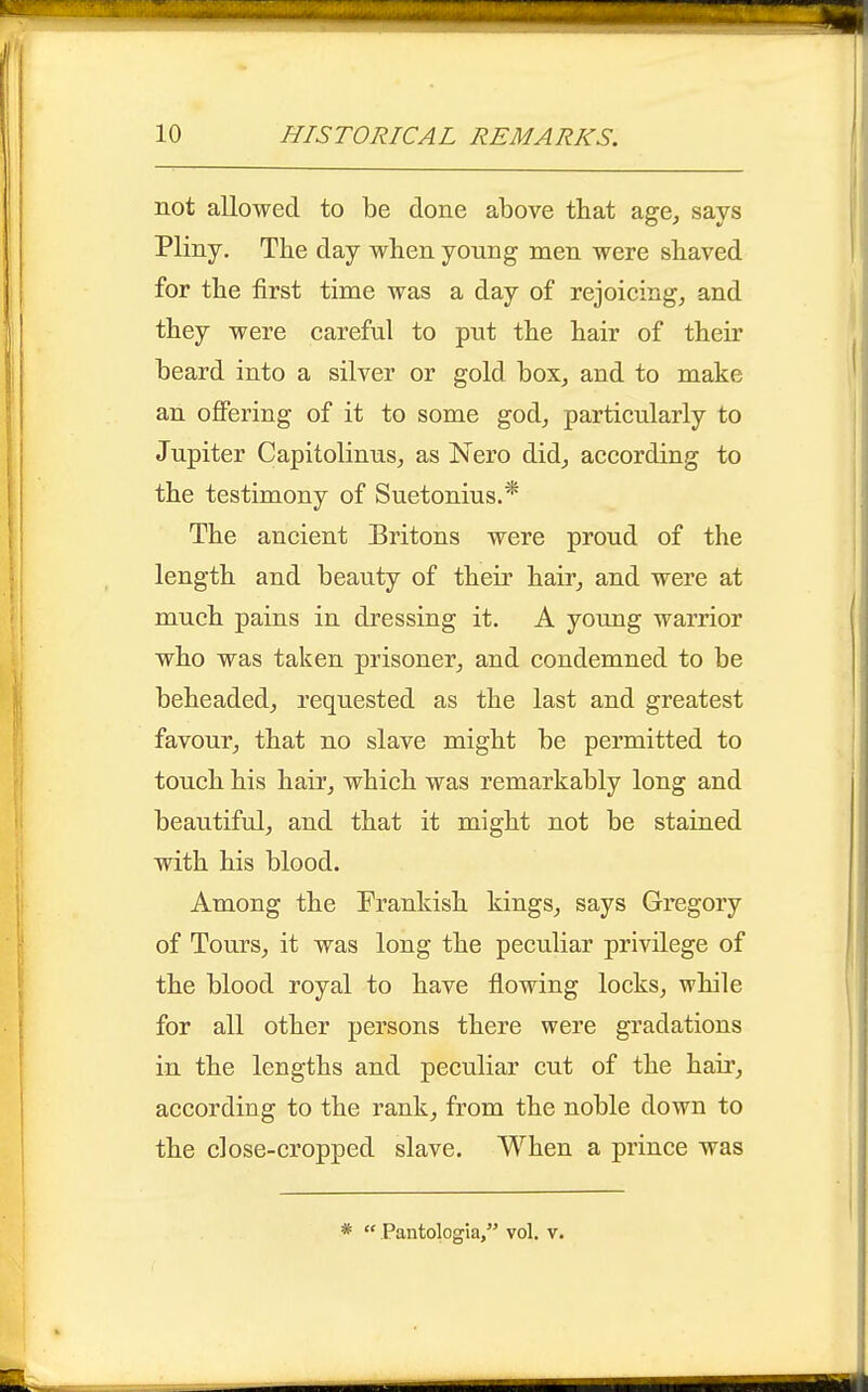 not allowed to be done above that age, says Pliny. The day when young men were shaved for the first time was a day of rejoicing, and they were careful to put the hair of their beard into a silver or gold box, and to make an offering of it to some god, particularly to Jupiter Capitolinus, as Nero did, according to the testimony of Suetonius.* The ancient Britons were proud of the length and beauty of their hair, and were at much pains in dressing it. A young warrior who was taken prisoner, and condemned to be beheaded, requested as the last and greatest favour, that no slave might be permitted to touch his hair, which was remarkably long and beautiful, and that it might not be stained with his blood. Among the Frankish kings, says Gregory of Tours, it was long the peculiar privilege of the blood royal to have flowing locks, while for all other persons there were gradations in the lengths and peculiar cut of the hair, according to the rank, from the noble down to the close-cropped slave. When a prince was *  Pantologia, vol. v.