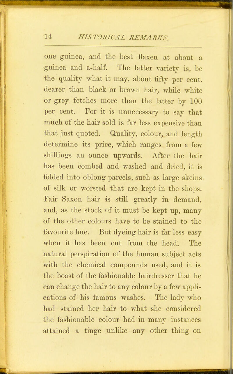 one guinea, and the best flaxen at about a guinea and a-half. Tbe latter variety is, be the quality what it may, about fifty per cent, dearer than black or brown hair, while white or grey fetches more than the latter by 100 per cent. For it is unnecessary to say that much of the hair sold is far less expensive than that just quoted. Quality, colour, and length determine its price, which ranges from a few shillings an ounce upwards. After the hair has been combed and washed and dried, it is folded into oblong parcels, such as large skeins of silk or worsted that are kept in the shops. Fair Saxon hair is still greatly in demand, and, as the stock of it must be kept up, many of the other colours have to be stained to the favourite hue. But dyeing hair is far less easy when it has been cut from the head. The natural perspiration of the human subject acts with the chemical compounds used, and it is the boast of the fashionable hairdresser that he can change the hair to any colour by a few appli- cations of his famous washes. The lady who had stained her hair to what she considered the fashionable colour had in many instances attained a tinge unlike any other thing on