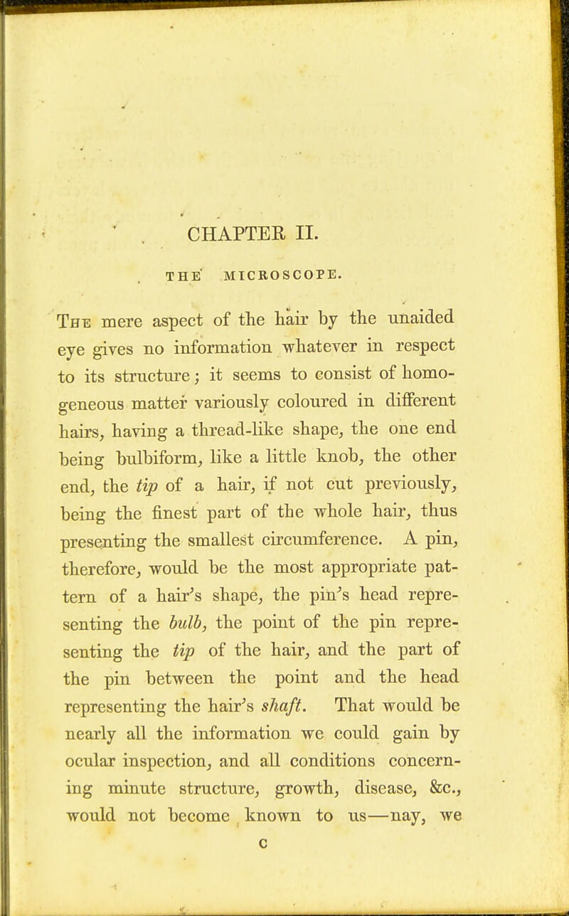 CHAPTER II. THE MICROSCOPE. The mere aspect of the hair by the unaided eye gives no information whatever in respect to its strncture; it seems to consist of homo- geneous matter variously coloured in different hairs, having a thread-like shape, the one end being bidbiform, like a little knob, the other end, the tip of a hair, if not cut previously, being the finest part of the whole hair, thus presenting the smallest circumference. A pin, therefore, would be the most appropriate pat- tern of a hair^s shape, the pin''s head repre- senting the bulb, the point of the pin repre- senting the tip of the hair, and the part of the pin between the point and the head representing the hair^s shaft. That would be nearly all the information we could gain by ocular inspection, and aU conditions concern- ing minute structure, growth, disease, &c., would not become , known to us—nay, we