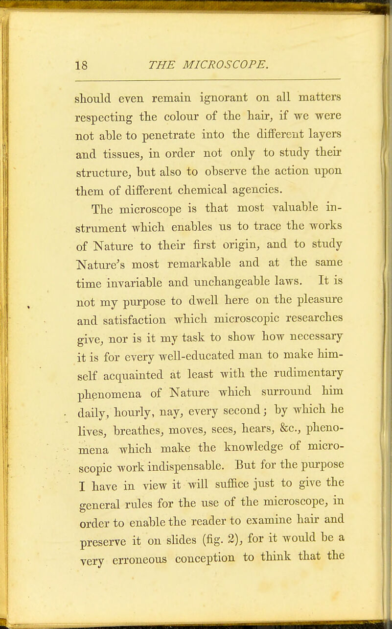 should even remain ignorant on all matters respecting the colour of the hair, if we were not able to penetrate into the different layers and tissues, in order not only to study their structure, but also to observe the action upon them of different chemical agencies. The microscope is that most valuable in- strument which enables us to trace the works of Nature to their first origin, and to study Nature's most remarkable and at the same time invariable and unchangeable laws. It is not my purpose to dwell here on the pleasure and satisfaction which microscopic researches give, nor is it my task to show how necessary it is for every well-educated man to make him- self acquainted at least with the rudimentary phenomena of Nature which surround him daily, hourly, nay, every second; by which he lives, breathes, moves, sees, hears, &c., pheno- mena which make the knowledge of micro- scopic work indispensable. But for the purpose I have in view it will sufiace just to give the general rules for the use of the microscope, in order to enable the reader to examine hair and preserve it on slides (fig. 2), for it would be a very erroneous conception to think that the