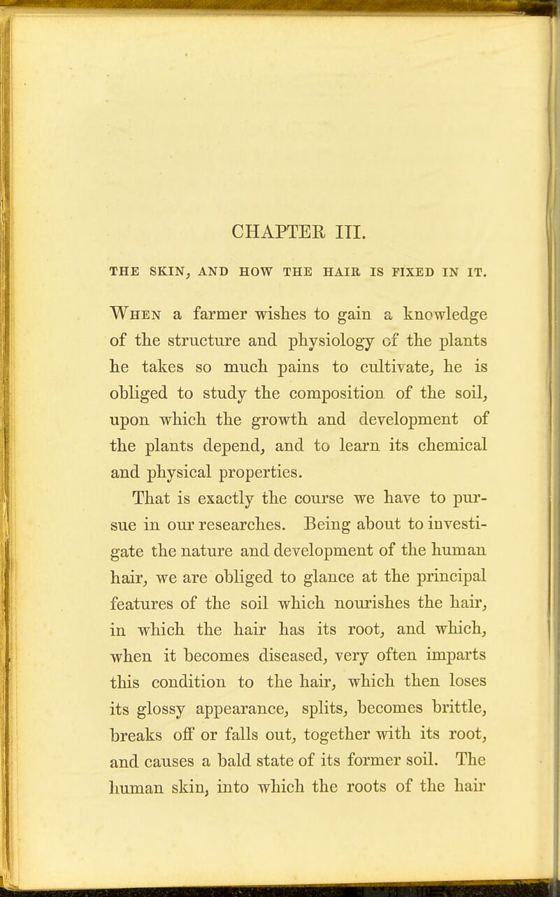 CHAPTER in. THE SKIN, AND HOW THE HAIR IS FIXED IN IT. When a farmer wishes to gain a knowledge of the structure and physiology of the plants he takes so much pains to cultivate,, he is obliged to study the composition of the soil, upon which the growth and development of the plants depend, and to learn its chemical and physical properties. That is exactly the course we have to pur- sue in our researches. Being about to investi- gate the nature and development of the human hair, we are obliged to glance at the principal features of the soil which nourishes the hair, in which the hair has its root, and which, when it becomes diseased, very often imparts this condition to the hair, which then loses its glossy appearance, splits, becomes brittle, breaks off or falls out, together with its root, and causes a bald state of its former soil. The human skin, into which the roots of the hair