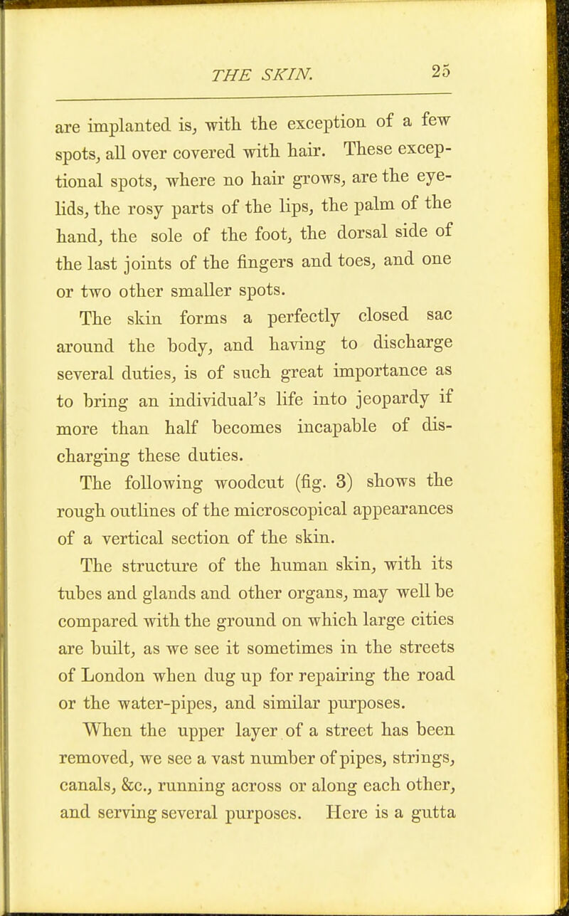 THE SKIN. are implanted is, with the exception of a few spots, all over covered with hair. These excep- tional spots, where no hair grows, are the eye- lids, the rosy parts of the lips, the palm of the hand, the sole of the foot, the dorsal side of the last joints of the fingers and toes, and one or two other smaller spots. The skin forms a perfectly closed sac around the body, and having to discharge several duties, is of such great importance as to bring an individuaFs life into jeopardy if more than half becomes incapable of dis- charging these duties. The following woodcut (fig. 3) shows the rough outlines of the microscopical appearances of a vertical section of the skin. The structure of the human skin, with its tubes and glands and other organs, may well be compared with the ground on which large cities are built, as we see it sometimes in the streets of London when dug up for repairing the road or the water-pipes, and similar purposes. When the upper layer of a street has been removed, we see a vast number of pipes, strings, canals, &c., running across or along each other, and serving several purposes. Here is a gutta