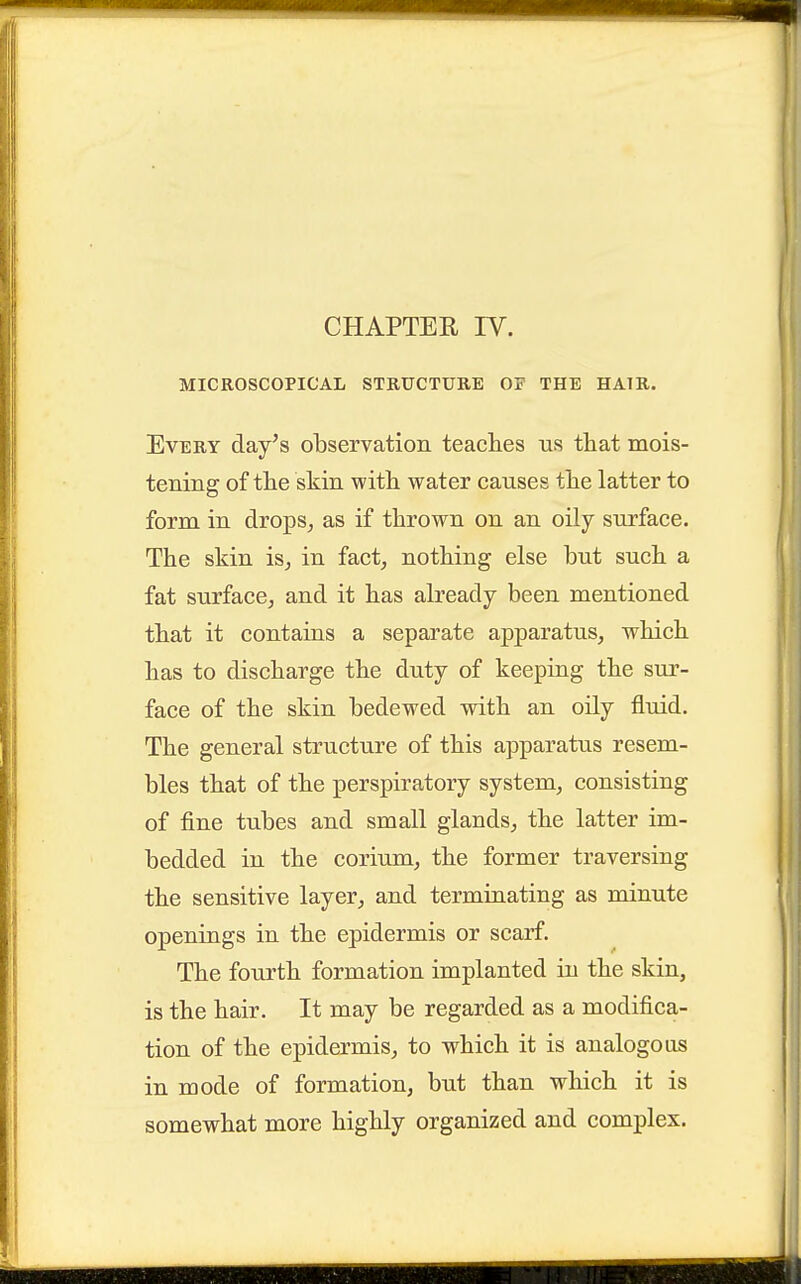 MICROSCOPICAL STRUCTURE OF THE HAIR. Every day's observation teaches us that mois- tening of the skin with water causes the latter to form in drops^ as if thrown on an oily surface. The skin is^ in fact, nothing else but such a fat surface, and it has already been mentioned that it contains a separate apparatus, which has to discharge the duty of keeping the sur- face of the skin bedewed with an oily fluid. The general structure of this apparatus resem- bles that of the perspiratory system, consisting of fine tubes and small glands, the latter im- bedded in the corium, the former traversing the sensitive layer, and terminating as minute openings in the epidermis or scarf. The fourth formation implanted in the skin, is the hair. It may be regarded as a modifica- tion of the epidermis, to which it is analogous in mode of formation, but than which it is somewhat more highly organized and complex.