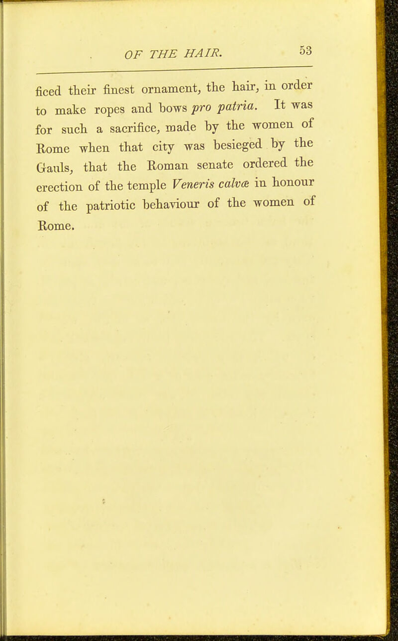 ficed their finest ornament, the hair, in order to make ropes and bows pro f atria. It was for such a sacrifice, made by the women of Rome when that city was besieged by the Gauls, that the Roman senate ordered the erection of the temple Veneris calva in honour of the patriotic behaviour of the women of Rome.