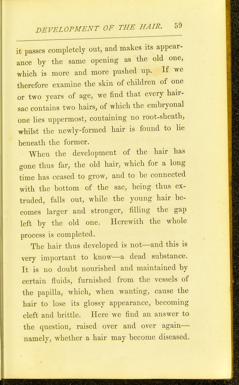 it passes completely out, and makes its appear- ance by tlie same opening as tlie old one, which is more and more pushed up. If we therefore examine the skin of children of one or two years of age, we find that every hair- sac contains two hairs, of which the embryonal one lies uppermost, containing no root-sheath, whilst the newly-formed hab- is fotmd to He beneath the former. When the development of the hair has gone thus far, the old hair, which for a long time has ceased to grow, and to be connected with the bottom of the sac, being thus ex- truded, falls out, while the young hair be- comes larger and stronger, filling the gap left by the old one. Herewith the whole process is completed. The hair thus developed is not—and this is very important to know—a dead substance. It is no doubt nourished and maintained by certain fluids, furnished from the vessels of the papilla, which, when wanting, cause the hair to lose its glossy appearance, becoming cleft and brittle. Here we find an answer to the question, raised over and over again— namely, whether a hair may become diseased.