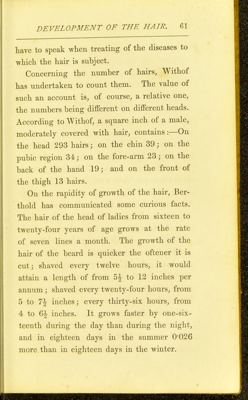 have to speak when treating of the diseases to which the hair is subject. Concerning the number of hairs, Withof has undertaken to count them. The value of such an account is^ of course, a relative one, the numbers being different on different heads. According to Withof, a square inch of a male, moderately covered with hair, contains:—On the head 293 hairs; on the chin 39; on the pubic region 34; on the fore-arm 23; on the back of the hand 19; and on the front of the thigh 13 hairs. On the rapidity of growth of the hair, Ber- thold has communicated some curious facts. The hair of the head of ladies from sixteen to twenty-four years of age grows at the rate of seven lines a month. The growth of the hair of the beard is quicker the often er it is cut; shaved every twelve hours, it would attain a length of from 5|- to 12 inches per annum; shaved every twenty-four hours, from 5 to 7^ inches; every thirty-six hours, from 4 to 6^ inches. It grows faster by one-six- teenth during the day than during the night, and in eighteen days in the summer 0026 more than in eighteen days in the winter.