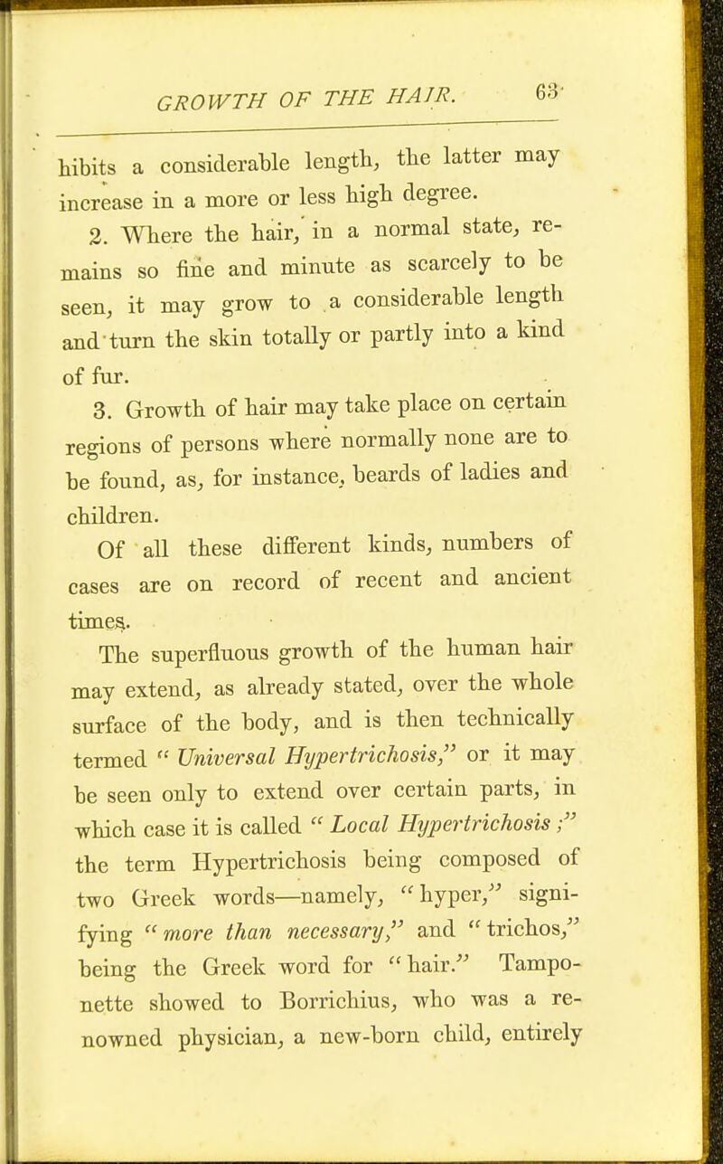 GROWTH OF THE HAIR. 6:3- hibits a considerable length, the latter may increase in a more or less higli degree. 2. Where the hair/ in a normal state, re- mains so fine and minute as scarcely to be seen, it may grow to a considerable length and turn the skin totaUy or partly into a kind of fur. 3. Growth of hair may take place on certain regions of persons where normally none are to be found, as, for instance, beards of ladies and children. Of all these different kinds, numbers of cases are on record of recent and ancient timesi. The superfluous growth of the human hair may extend, as abeady stated, over the whole surface of the body, and is then technically termed  Universal Hypertrichosis, or it may be seen only to extend over certain parts, in which case it is called  Local Hypertrichosis the term Hypertrichosis being composed of two Greek words—namely, hyper,'' signi- fying ''more than necessary'' and trichos, being the Greek word for hair. Tampo- nette showed to Borrichius, who was a re- nowned physician, a new-born child, entirely