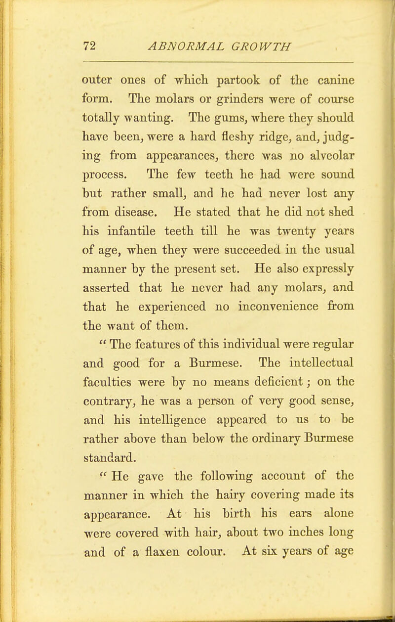 outer ones of wliicli partook of the canine form. The molars or grinders were of course totally wanting. The gums, where they should have been, were a hard fleshy ridge, and, judg- ing from appearances, there was no alveolar process. The few teeth he had were sound but rather small, and he had never lost any from disease. He stated that he did not shed his infantile teeth till he was twenty years of age, when they were succeeded in the usual manner by the present set. He also expressly asserted that he never had any molars, and that he experienced no inconvenience from the want of them.  The features of this individual were regular and good for a Burmese. The intellectual faculties were by no means deficient; on the contrary, he was a person of very good sense, and his intelligence appeared to us to be rather above than below the ordiaary Burmese standard.  He gave the following account of the manner in which the hairy covering made its appearance. At his birth his ears alone were covered with hair, about two inches long and of a flaxen colour. At six years of age