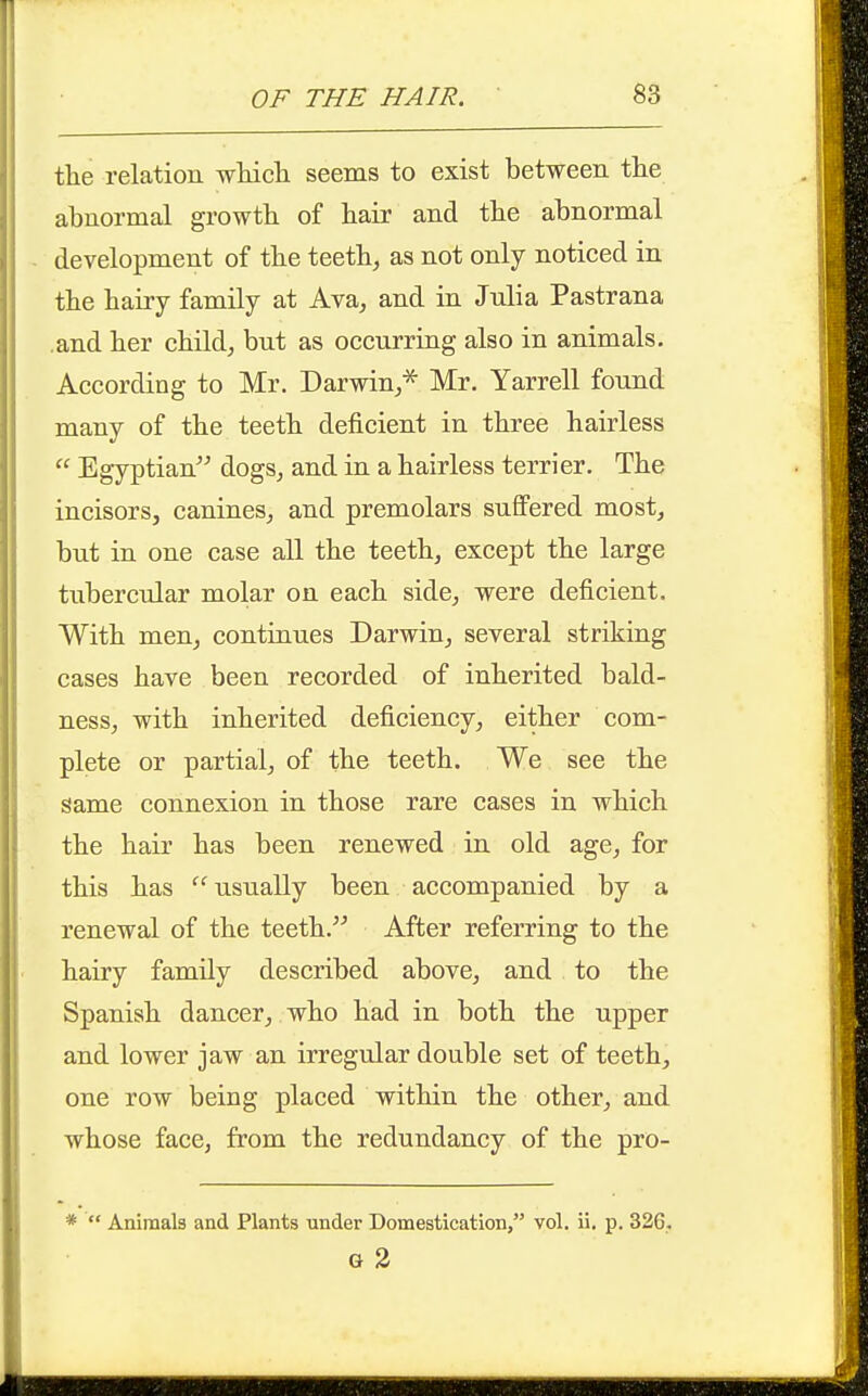 the relation wliicli seems to exist between the abnormal growth of hair and the abnormal development of the teeth^ as not only noticed in the hairy family at Ava, and in Julia Pastrana .and her child^ but as occurring also in animals. According to Mr. Darwin/ Mr. Yarrell found many of the teeth deficient in three hairless  Egyptian dogSj and in a hairless terrier. The incisors, canines^ and premolars suffered most, but in one case all the teeth, except the large tiibercular molar on each side, were deficient. With men, continues Darwin, several striking cases have been recorded of inherited bald- ness, with inherited deficiency, either com- plete or partial, of the teeth. We see the same connexion in those rare cases in which the hair has been renewed in old age, for this has usually been accompanied by a renewal of the teeth. After referring to the hairy family described above, and to the Spanish dancer, who had in both the upper and lower jaw an irregular double set of teeth, one row being placed within the other, and whose face, from the redundancy of the pro- *  Animals and Plants under Domestication, vol. ii. p. 326. G 3