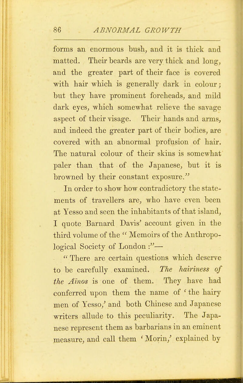 forms an enormous bush, and it is thick and matted. Their beards are very thick and long, and the greater part of their face is covered with hair which is generally dark in colour; but they have promiaent foreheads, and mild dark eyes, which somewhat relieve the savage aspect of their visage. Their hands and arms, and indeed the greater part of their bodies, are covered with an abnormal profusion of hair. The natural colour of their skins is somewhat paler than that of the Japanese, but it is browned by their constant exposure. In order to show how contradictory the state- ments of travellers are, who have even been at Yesso and seen the inhabitants of that island, I quote Barnard Davis^ account given in the third volume of the  Memoirs of the Anthropo- logical Society of London —  There are certain questions which deserve to be carefully examined. The hairiness of the Ainos is one of them. They have had conferred upon them the name of ' the hairy men of Yesso,^ and both Chinese and Japanese writers allude to this peculiarity. The Japa- nese represent them as barbarians in an eminent measure, and call them ' Morin,^ explained by
