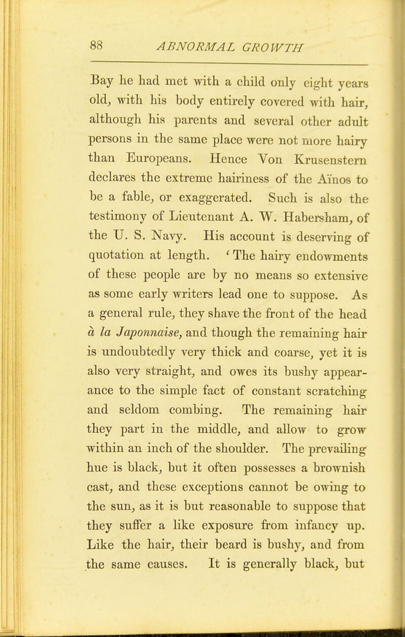 Bay lie had met with a child only eight years old^ with his body entirely covered with hair, although his parents and several other adult persons in the same place were not more hairy than Europeans. Hence Von Krusenstern declares the extreme hairiness of the A'inos to be a fable, or exaggerated. Such is also the testimony of Lieutenant A. W. Habersham, of the U. S. Navy. His account is deserving of quotation at length. ' The hairy endowments of these people are by no means so extensive as some early writers lead one to suppose. As a general rule, they shave the front of the head a la Japonnaise, and though the remaining hair is undoubtedly very thick and coarse, yet it is also very straight, and owes its bushy appear- ance to the simple fact of constant scratching and seldom combing. The remaining hair they part in the middle, and allow to grow within an inch of the shoulder. The prevailing hue is black, but it often possesses a brownish cast, and these exceptions cannot be owing to the sun, as it is but reasonable to suppose that they suffer a like exposure from infancy up. Like the hair, their beard is bushy, and from the same causes. It is generally black, but