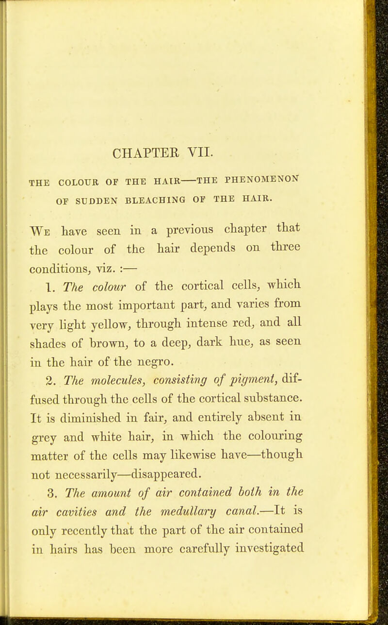 THE COLOUR OF THE HAIR THE PHENOMENON OF SUDDEN BLEACHING OF THE HAIR. We have seen in a previous chapter that the colour of the hair depends on three conditions^ viz. :— . 1. The colour of the cortical cells, which plays the most important part, and varies from very light yeUow, through intense red, and all shades of brown, to a deep, dark hue, as seen in the hair of the negro. 2. The molecules, consisting of pigment, dif- fused through the cells of the cortical substance. It is diminished in fair, and entirely absent in grey and white hair, in which the colouring matter of the cells may likewise have—though not necessarily—disappeared. 3. The amount of air contained both in the air cavities and the medullary canal.—It is only recently that the part of the air contained in hairs has been more carefully investigated