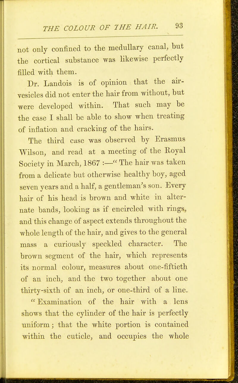 not only confined to the medullary canal, but the cortical substance was likewise perfectly filled with them. Dr. Landois is of opinion that the air- vesicles did not enter the hair from without, but were developed within. That such may be the case I shall be able to show when treating of inflation and cracking of the hairs. The third case was observed by Erasmus Wilson, and read at a meeting of the Royal Society in March, 1867 :— The hair was taken from a delicate but otherwise healthy boy, aged seven years and a half, a gentleman's son. Every hair of his head is brown and white in alter- nate bands, looking as if encircled with rings, and this change of aspect extends throughout the whole length of the hair, and gives to the general mass a curiously speckled character. The brown segment of the hair, which represents its normal colour, measures about one-fiftieth of an inch, and the two together about one thirty-sixth of an inch, or one-third of a line. Examination of the hair with a lens shows that the cylinder of the hair is perfectly uniform; that the white portion is contained within the cuticle, and occupies the whole