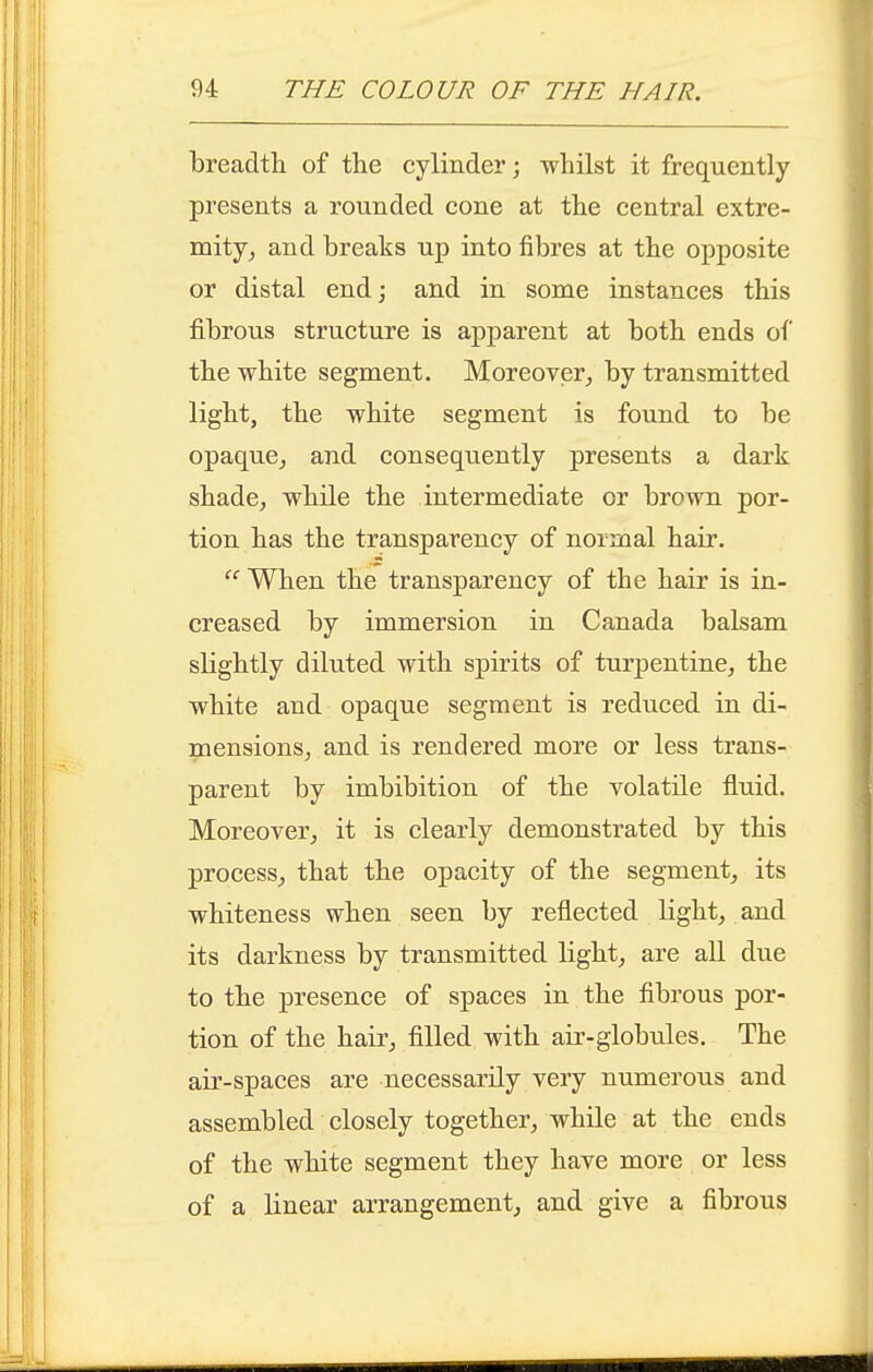 breadth of the cylinder; whilst it frequently presents a rounded cone at the central extre- mity^ and breaks up into fibres at the opposite or distal end; and in some instances this fibrous structure is apparent at both ends of the white segment. Moreover^ by transmitted light, the white segment is found to be opaque^ and consequently presents a dark shade, while the intermediate or brown por- tion has the transparency of normal hair.  When the transparency of the hair is in- creased by immersion in Canada balsam slightly diluted with spirits of turpentine, the white and opaque segment is reduced in di- mensions, and is rendered more or less trans- parent by imbibition of the volatile fluid. Moreover, it is clearly demonstrated by this process, that the opacity of the segment, its whiteness when seen by reflected light, and its darkness by transmitted light, are aU due to the presence of spaces in the fibrous por- tion of the hair, filled with air-globules. The air-spaces are necessarily very numerous and assembled closely together, while at the ends of the white segment they have more or less of a linear arrangement, and give a fibrous