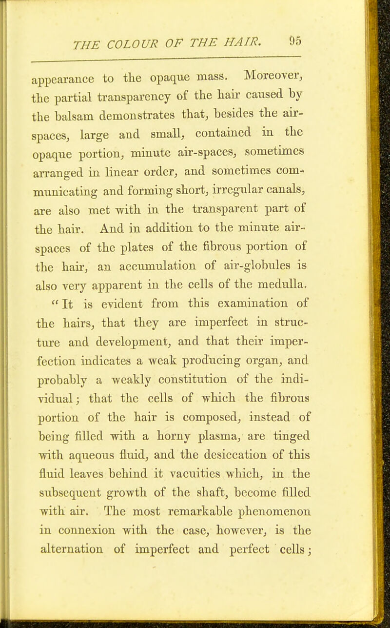 appearance to the opaque mass. Moreover, the partial transparency of the hair caused by the balsam demonstrates that, besides the air- spaces, large and small, contained in the opaque portion, minute ak-spaces, sometimes arranged in Knear order, and sometimes com- municating and forming short, irregular canals, are also met with in the transparent part of the hair. And in addition to the minute air- spaces of the plates of the fibrous portion of the hair, an accumulation of air-globules is also very apparent in the cells of the medulla, It is evident from this examination of the hairs, that they are imperfect in struc- ture and development, and that their imper- fection indicates a weak producing organ, and probably a weakly constitution of the indi- vidual ; that the cells of which the fibrous portion of the hair is composed, instead of being filled with a horny plasma, are tinged with aqueous fluid, and the desiccation of this fluid leaves behind it vacuities which, in the subsequent growth of the shaft, become filled with air. The most remarkable phenomenon in connexion with the case, however, is the alternation of imperfect and perfect cells;