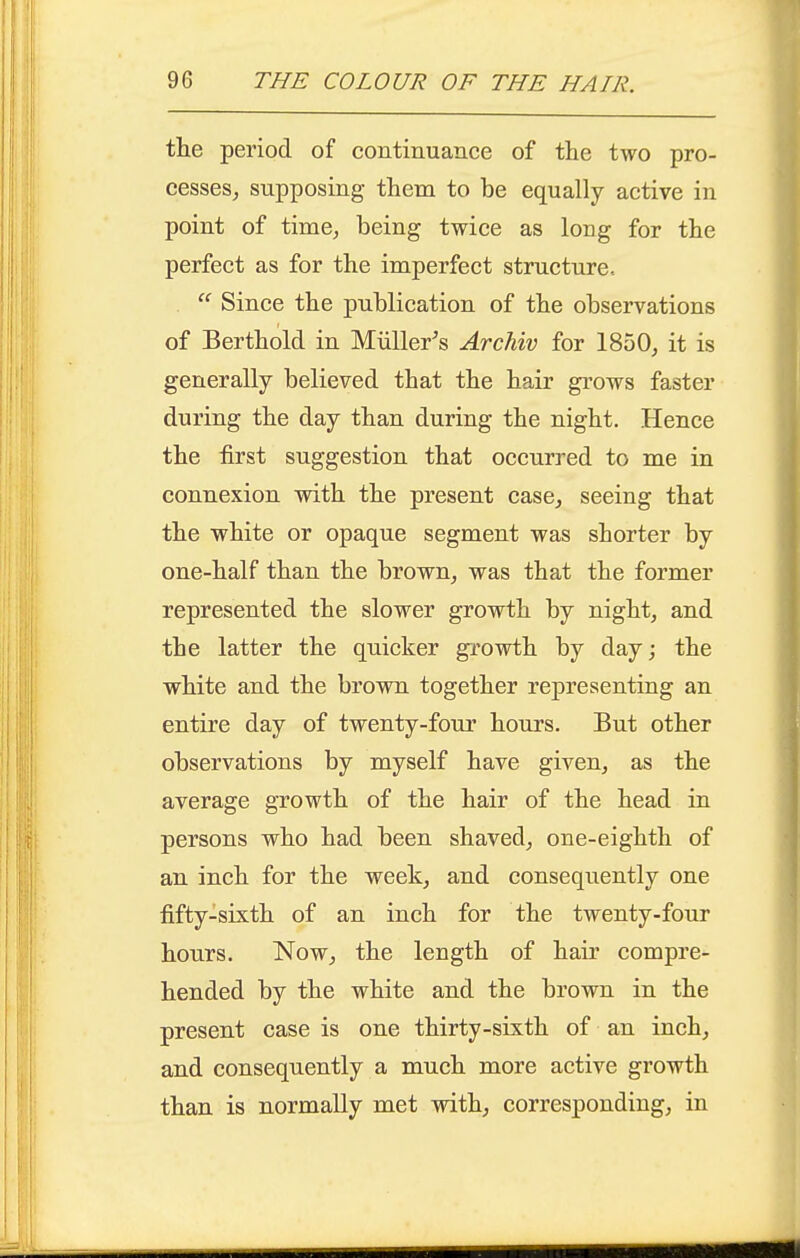 the period of continuance of the two pro- cesses^ supposing them to be equally active in point of time^ being twice as long for the perfect as for the imperfect structure. Since the publication of the observations of Berthold in Miiller^s ArcMv for 1850, it is generally believed that the hair grows faster during the day than during the night. Hence the first suggestion that occurred to me in connexion with the present case, seeing that the white or opaque segment was shorter by one-half than the brown, was that the former represented the slower growth by night, and the latter the quicker growth by dayj the white and the brown together representing an entire day of twenty-four hours. But other observations by myself have given, as the average growth of the hair of the head in persons who had been shaved, one-eighth of an inch for the week, and consequently one fifty-sixth of an inch for the twenty-four hours. Now, the length of hair compre- hended by the white and the brown in the present case is one thirty-sixth of an inch, and consequently a much more active growth than is normally met with, corresponding, in