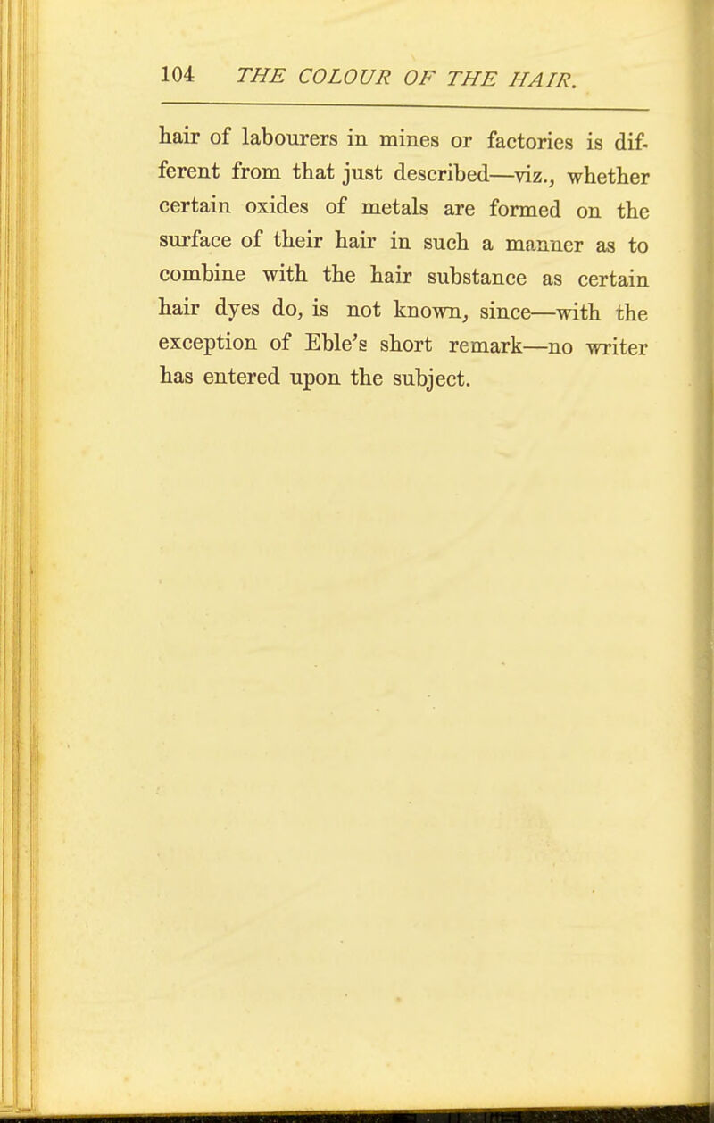 hair of labourers in mines or factories is dif- ferent from that just described—viz., whether certain oxides of metals are formed on the surface of their hair in such a manner as to combine with the hair substance as certain hair dyes do, is not known, since—with the exception of Eble's short remark—no writer has entered upon the subject.