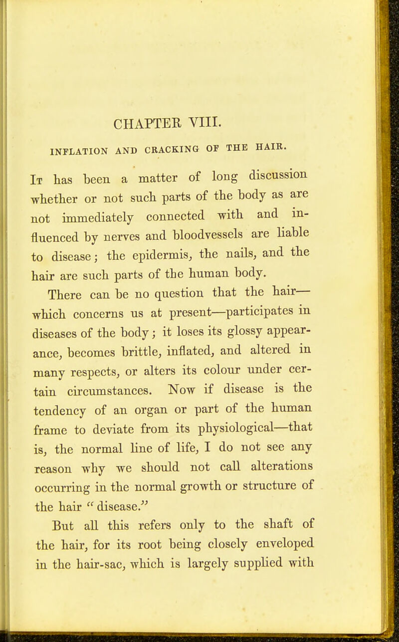 INFLATION AND CRACKING OF THE HAIR. It lias teen a matter of long discussion whether or not such parts of the body as are not immediately connected with and in- fluenced by nerves and bloodvessels are liable to disease; the epidermis, the nails, and the hair are such parts of the human body. There can be no question that the hair— which concerns us at present—participates in diseases of the body; it loses its glossy appear- ance, becomes brittle, inflated, and altered in many respects, or alters its colour under cer- tain circumstances. Now if disease is the tendency of an organ or part of the human frame to deviate from its physiological—that is, the normal line of life, I do not see any reason why we should not call alterations occurring in the normal growth or structure of the hair  disease.^^ But all this refers only to the shaft of the hair, for its root being closely enveloped in the hair-sac, which is largely supplied with