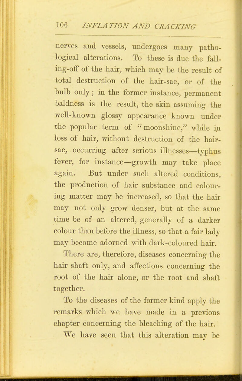 nerves and vessels, undergoes many patho- logical alterations. To these is due the fall- ing-off of the hair_, which may be the result of total destruction of the hair-sac, or of the bulb only; in the former instance, permanent baldness is the result, the sjiin assuming the well-known glossy appearance known under the popular term of ''moonshine/^ while in loss of hair, without destruction of the hair- sac, occurring after serious illnesses—typhus fever, for instance—growth may take place again. But under such altered conditions, the production of hair substance and colour- ing matter may be increased, so that the hair may not only grow denser, but at the same time be of an altered, generally of a darker colour than before the illness, so that a fair lady may become adorned with dark-coloured hair. There are, therefore, diseases concerning the hair shaft only, and affections concerning the root of the hair alone, or the root and shaft together. To the diseases of the former kind aj)ply the remarks which we have made in a previous chapter concerning the bleaching of the hair. We have seen that this alteration may be