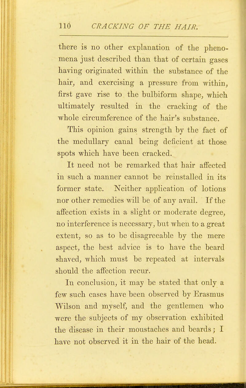 there is no other explanation of the pheno- mena just described than that of certain gases having originated within the substance of the hair^ and exercising a pressure from within, first gave rise to the bulbiform shape, which ultimately resulted in the cracking of the whole circumference of the hair^s substance. This opinion gains strength by the fact of the medullary canal being deficient at those spots which have been cracked. It need not be remarked that hair afiected in such a manner cannot be reinstalled in its former state. Neither application of lotions nor other remedies will be of any avail. If the afiiection exists in a slight or moderate degree, no interference is necessary, but when to a great extent, so as to be disagreeable by the mere aspect, the best advice is to have the beard shaved, which must be repeated at intervals should the affection recur. In conclusion, it may be stated that only a few such cases have been observed by Erasmus Wilson and myself, and the gentlemen who were the subjects of my observation exhibited the disease in their moustaches and beards; I have not observed it in the hair of the head.