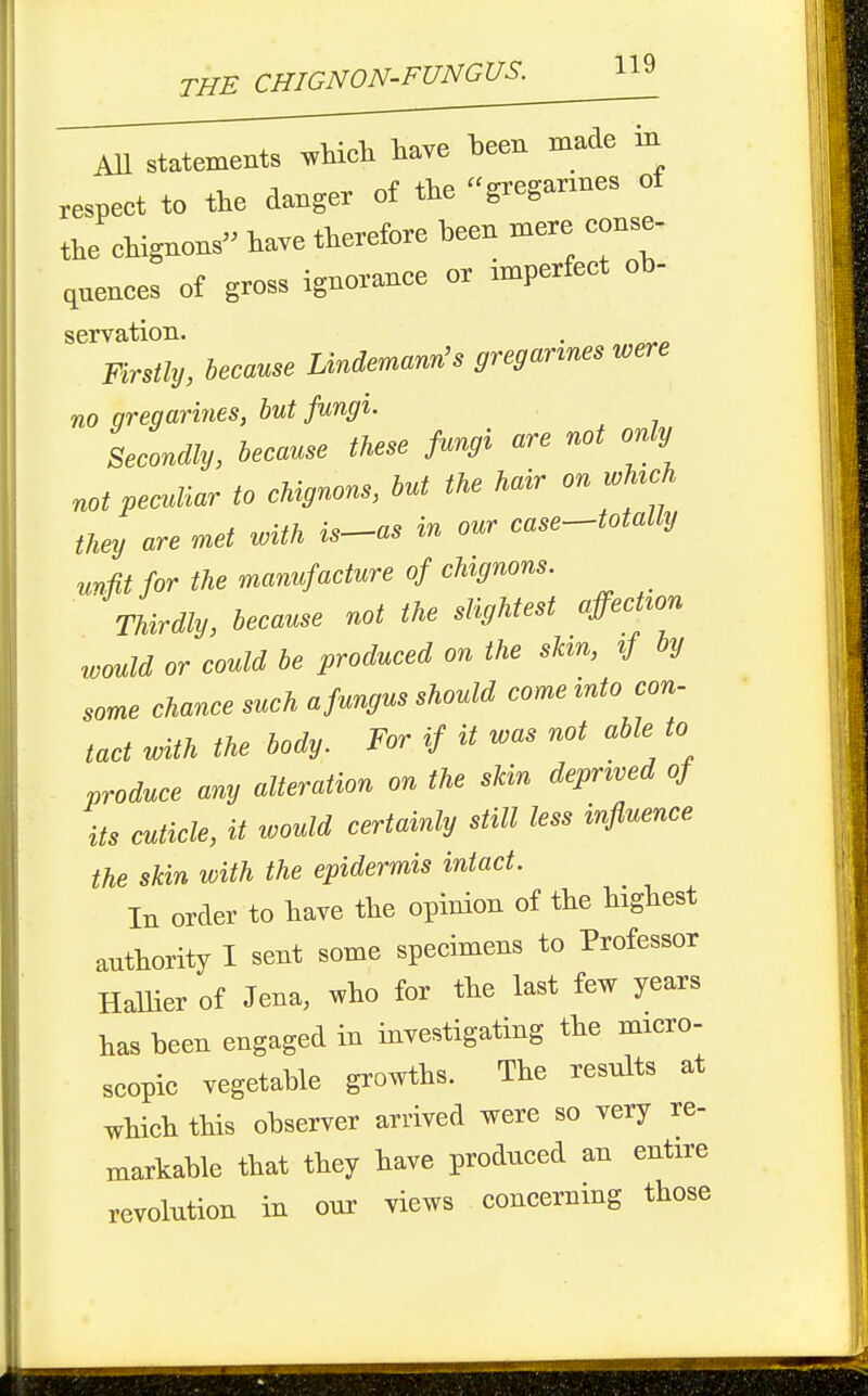 AU statements ^Uch have been made in respeet to the danger of the gregannes ot the chignons have therefore been mere conse- qnenees of gross ignorance or imperfect ob- servation. . Firstly, because Lindemann's gregannes were no qregarines, but fungi. Secondly, because these fungi are not only not peculiar to chignons, but the hair on wMch they are met with is-as in our case^totally unfit for the manufacture of chignons. Thirdly, because not the slightest affecHon roould or could be produced on the sUn, if by some chance such a fungus should come into con- tact with the body. For if it was not able to produce any alteration on the skin deprived of its cuticle, it would certainly still less influence the skin with the epidermis intact. In order to have the opinion of the highest authority I sent some specimens to Professor Hallier of Jena, who for the last few years has been engaged in investigating the micro- scopic vegetable growths. The results at which this observer arrived were so very re- markable that they have produced an entire revolution in our views concerning those