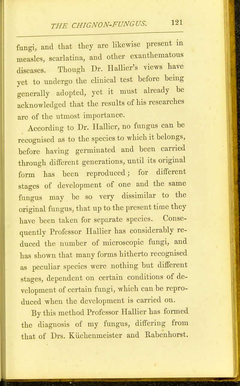 fungi, and that they are likewise present in measles, scarlatina, and other exanthematous diseases. Though Dr. Hallier's views have yet to undergo the clinical test before being generally adopted, yet it must already be acknowledged that the results of his researches are of the utmost importance. According to Dr. Hallier, no fungus can be recognised as to the species to which it belongs, before having germinated and been carried through different generations, until its original form has been reproduced; for different stages of development of one and the same fungus may be so very dissimilar to the original fungus, that up to the present time they have been taken for separate species. Conse- quently Professor Hallier has considerably re- duced the number of microscopic fungi, and has shown that many forms hitherto recognised as peculiar species were nothing but different stages, dependent on certain conditions of de- velopment of certain fungi, which can be repro- duced when the development is carried on. By this method Professor Hallier has formed the diagnosis of my fungus, differing from that of Drs. Kiichenmeister and Eabenhorst.
