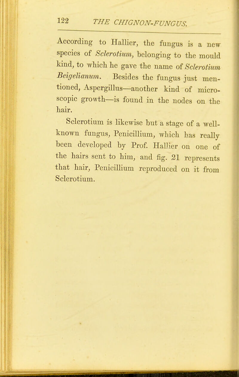 According to Hallier, the fungus is a new species of Sclerotium, belonging to the mould kind, to which he gave the name of Sclerotium Beigelianum. Besides the fungus just men- tioned, Aspergillus—another kind of micro- scopic growth—is found in the nodes on the hair. Sclerotium is likewise but a stage of a well- known fungus, Penicillium, which has really been developed by Prof. Hallier on one of the hairs sent to him, and fig. 21 represents that hair, Penicillium reproduced on it from Sclerotium.