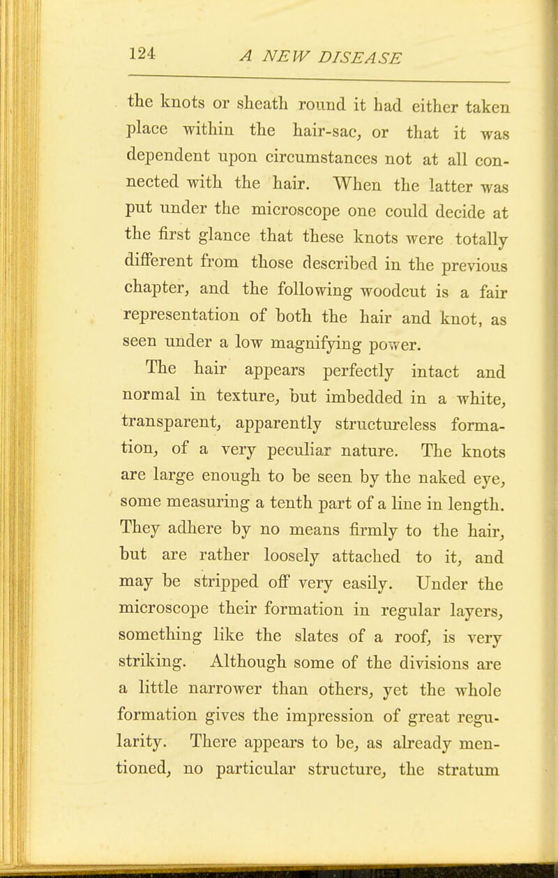 the knots or sheath round it had either taken place within the hair-saC;, or that it was dependent upon circumstances not at all con- nected with the hair. When the latter was put under the microscope one could decide at the first glance that these knots were totally- different from those described in the previous chapter, and the following woodcut is a fair representation of both the hair and knot, as seen under a low magnifying power. The hair appears perfectly intact and normal in texture, hut imbedded in a white, transparent, apparently structureless forma- tion, of a very peculiar nature. The knots are large enough to be seen by the naked eye, some measuring a tenth part of a line in length. They adhere by no means firmly to the hair, but are rather loosely attached to it, and may be stripped off very easily. Under the microscope their formation in regular layers, something like the slates of a roof, is very striking. Although some of the divisions are a little narrower than others, yet the whole formation gives the impression of great regu- larity. There appears to be, as already men- tioned, no particular structure, the stratum