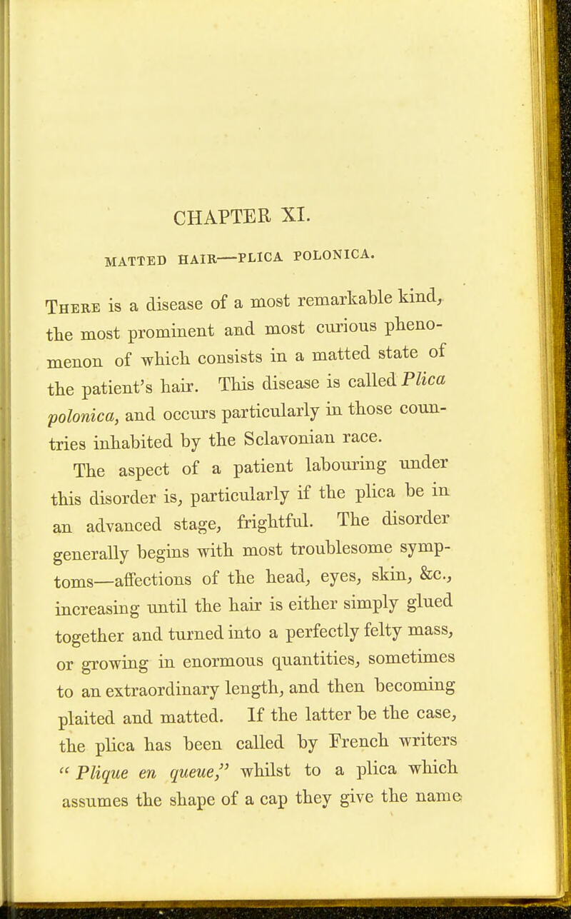 MATTED HAIR—PLICA POLONICA. There is a disease of a most remarkable kind, tlie most prominent and most curious pheno- menon of which consists in a matted state of the patient's hair. This disease is called P/ica polonica, and occurs particularly in those coun- tries inhabited by the Sclavonian race. The aspect of a patient labouring under this disorder is, particularly if the plica be in an advanced stage, frightful. The disorder generally begins with most troublesome symp- toms—affections of the head, eyes, skin, &c., increasing until the hair is either simply glued together and turned into a perfectly felty mass, or growing in enormous quantities, sometimes to an extraordinary length, and then becoming plaited and matted. If the latter be the case, the plica has been called by French writers  Plique en queue, whilst to a plica which assumes the shape of a cap they give the name