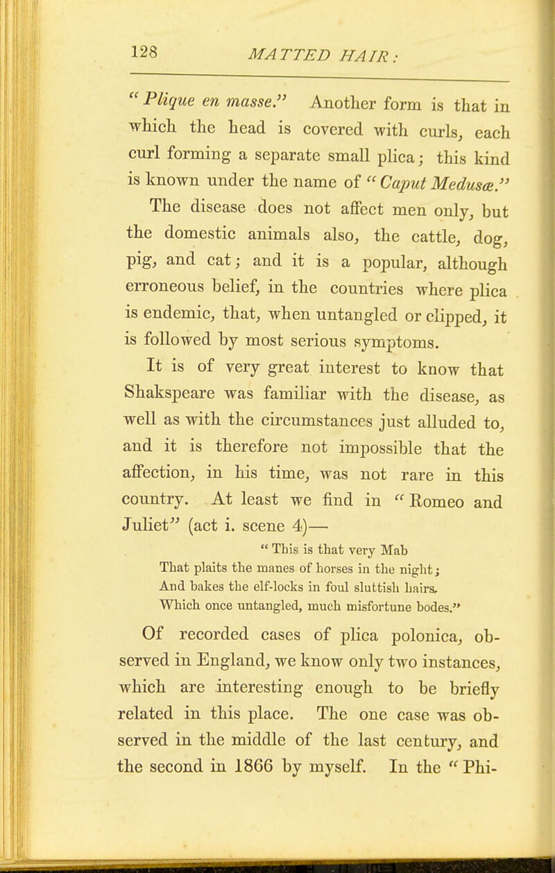 MATTED HAIR:  Plique en masse. Another form is that in which the head is covered with curls, each curl forming a separate small plica; this kind is known under the name of  Caput Medusa. The disease does not affect men only_, but the domestic animals also, the cattle, dog, pig, and cat; and it is a popular, although erroneous belief, in the countries where plica is endemic, that, when untangled or clipped, it is followed by most serious symptoms. It is of very great interest to know that Shakspeare was famiKar with the disease, as well as with the cii'cumstances just alluded to, and it is therefore not impossible that the affection, in his time, was not rare in this country. At least we find in '^'^ Romeo and Juliet (act i. scene 4)—■  This is that very Mab That plaits the manes of horses in the night; And hakes the elf-locks in foul sluttish hairs. Whicli once untangled, much misfortune bodes. Of recorded cases of plica polonica, ob- served in England, we know only two instances, which are interesting enough to be briefly related in this place. The one case was ob- served in the middle of the last century, and the second in 1866 by myself. In the  Phi-