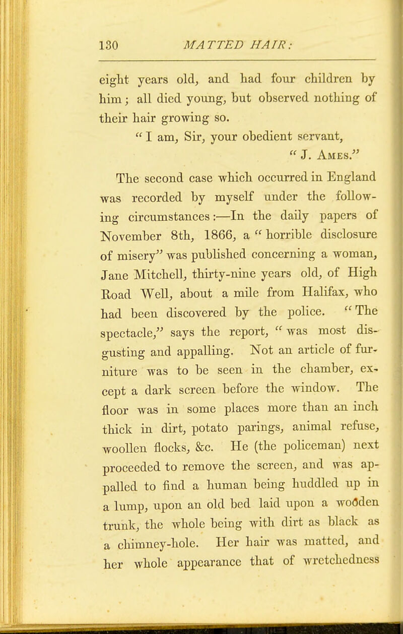 eight years old, and liad four children by him; all died young, but observed nothing of their hair growing so.  I am. Sir, your obedient servant, J. Ames. The second case which occurred in England was recorded by myself under the follow- ing circumstances:—In the daily papers of November 8th, 1866, a  horrible disclosure of misery was published concerning a woman, Jane Mitchell, thirty-nine years old, of High Eoad Well, about a mile from Halifax, who had been discovered by the police. The spectacle, says the report, ''was most dis- gusting and appalling. Not an article of fm'- niture was to be seen in the chamber, ex- cept a dark screen before the window. The floor was in some places more than an inch thick in dirt, potato parings, animal refuse, woollen flocks, &c. He (the policeman) next proceeded to remove the screen, and was ap- palled to find a human being huddled up in a lump, upon an old bed laid upon a woflden trunk, the whole being with dirt as black as a chimney-hole. Her haii' was matted, and her whole appearance that of wretchedness