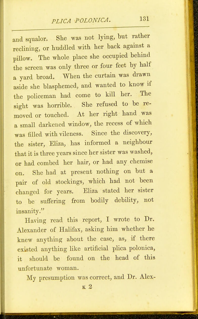 and squalor. She was not lying, but rather reclining, or huddled with her back against a piUow. The whole place she occupied behind the screen was only three or four feet by half a yard broad. When the curtain was drawn aside she blasphemed, and wanted to know if the policeman had come to kill her. The sight was horrible. She refused to be re- moved or touched. At her right hand was a small darkened window, the recess of which was filled with vileness. Since the discovery, the sister, Eliza, has informed a neighbour that it is three years since her sister was washed, or had combed her hair, or had any chemise on. She had at present nothing on but a pair of old stockings, which had not been changed for years. Eliza stated her sister to be suffering from bodily debility, not insanity. Having read this report, I wrote to Dr. Alexander of Halifax, asking him whether he knew anything about the case, as, if there existed anything like artificial plica polonica, it should be found on the head of this unfortunate woman. My presumption was correct, and Dr. Alex- K 3