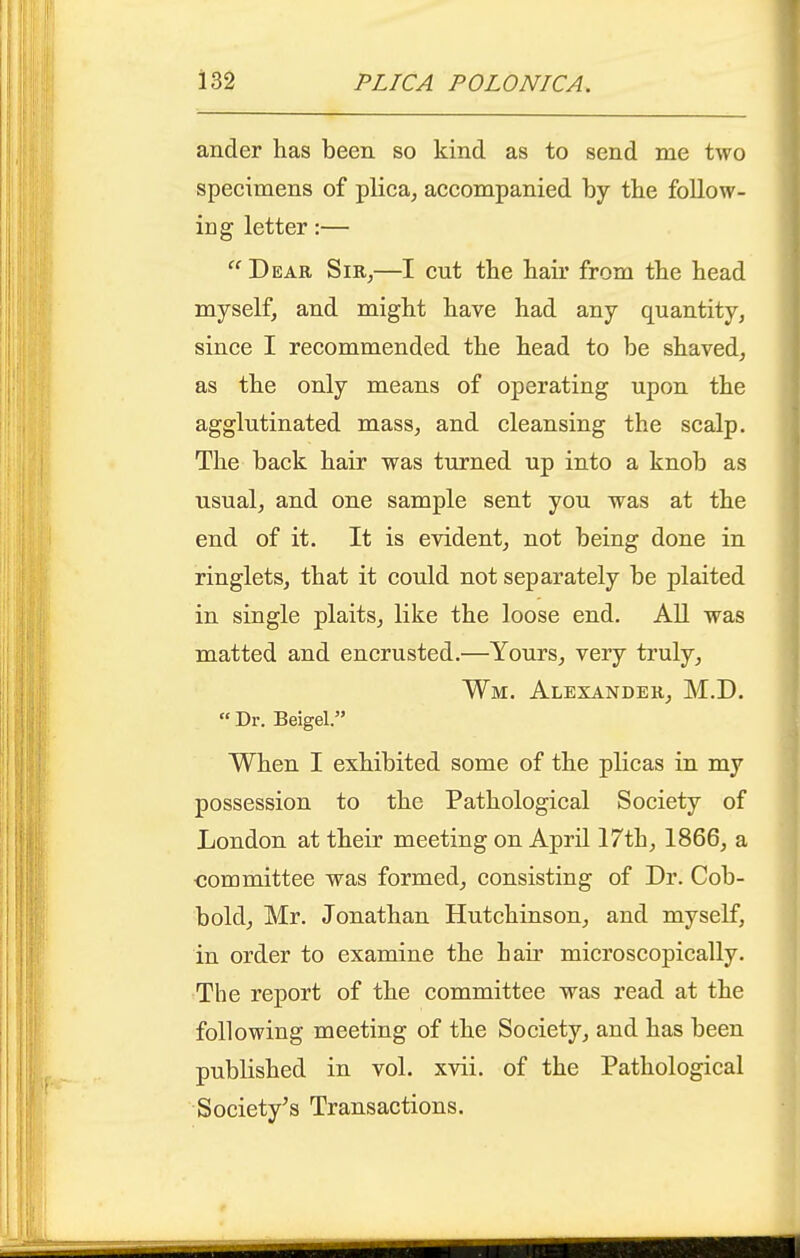 ander has been so kind as to send me two specimens of plica^ accompanied by tbe follow- ing letter:—  Dear Sir^—I cut the hair from the head myself, and might have had any quantity, since I recommended the head to be shaved, as the only means of operating upon the agglutinated mass, and cleansing the scalp. The back hair was turned up into a knob as usual, and one sample sent you was at the end of it. It is evident, not being done in ringlets, that it could not separately be plaited in single plaits, like the loose end. All was matted and encrusted.—Yours, very truly, Wm. Alexander, M.D.  Dr. Beigel. When I exhibited some of the plicas in my possession to the Pathological Society of London at their meeting on April 17th, 1866, a committee was formed, consisting of Dr. Cob- bold, Mr. Jonathan Hutchinson, and myself, in order to examine the hair microscopically. The report of the committee was read at the following meeting of the Society, and has been published in vol. xvii. of the Pathological Society's Transactions.