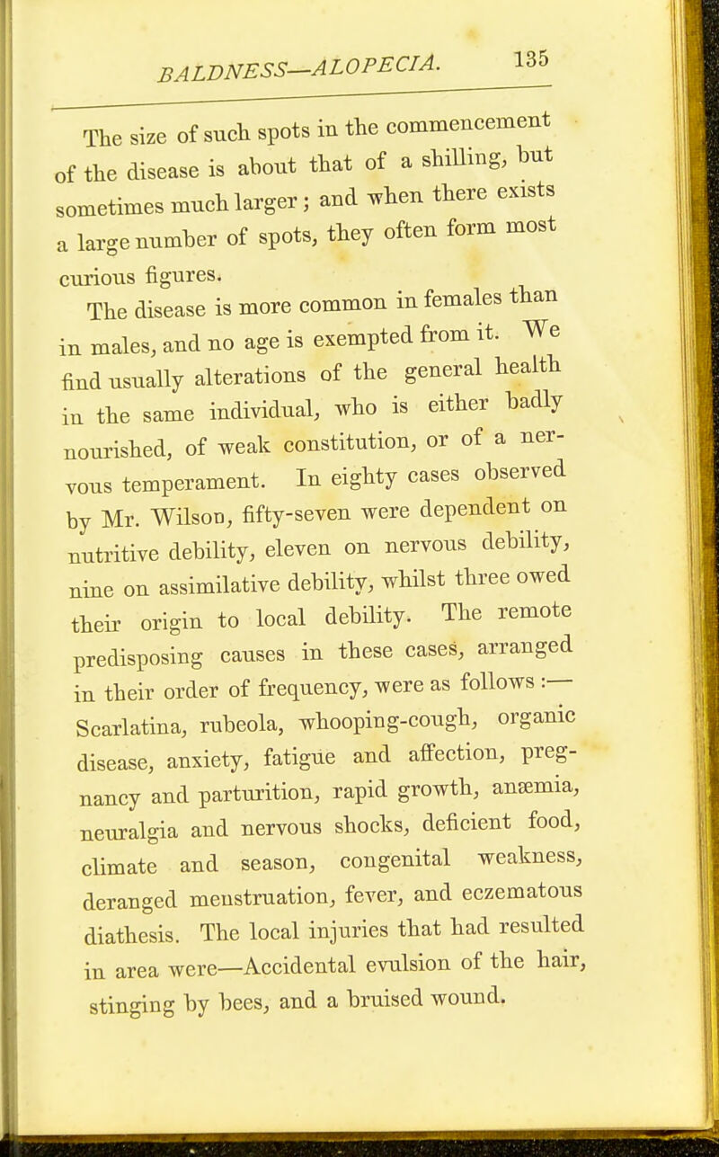 The size of such spots in the commencement of the disease is about that of a shiUmg, but sometimes much larger; and ^hen there exists a large number of spots, they often form most curious figures. The disease is more common in females than in males, and no age is exempted from it. We find usually alterations of the general health in the same individual, who is either badly noui'ished, of weak constitution, or of a ner- vous temperament. In eighty cases observed by Mr. WHsoD, fifty-seven were dependent on nutritive debility, eleven on nervous debility, nine on assimilative debility, whilst three owed their origin to local debility. The remote predisposing causes in these cases, arranged in their order of frequency, were as follows Scarlatina, rubeola, whooping-cough, organic disease, anxiety, fatigue and affection, preg- nancy and parturition, rapid growth, ansemia, neuralgia and nervous shocks, deficient food, climate and season, congenital weakness, deranged menstruation, fever, and eczematous diathesis. The local injuries that had resulted in area were—Accidental evulsion of the hair, stinging by bees, and a bruised wound.