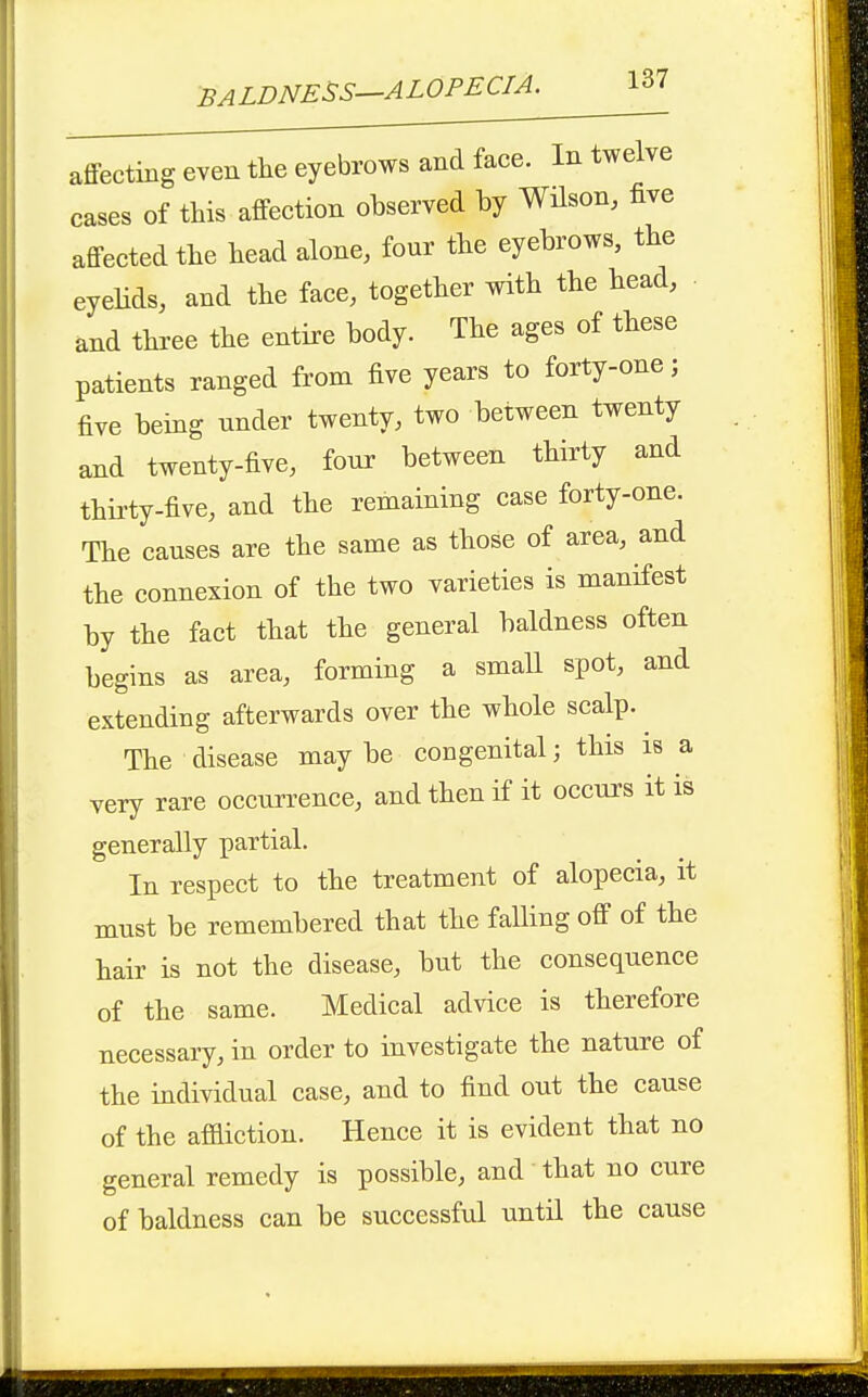 affecting even the eyebrows and face. In twelve cases of this affection observed by Wilson, five affected the head alone, four the eyebrows, the eyelids, and the face, together with the head, and three the entire body. The ages of these patients ranged from five years to forty-one; five being under twenty, two between twenty and twenty-five, four between thirty and thii'ty-five, and the remaining case forty-one. The causes are the same as those of area, and the connexion of the two varieties is manifest by the fact that the general baldness often begins as area, forming a small spot, and extending afterwards over the whole scalp. ^ The disease may be congenital; this is a very rare occun^ence, and then if it occurs it is generally partial. In respect to the treatment of alopecia, it must be remembered that the faUing off of the hair is not the disease, but the consequence of the same. Medical advice is therefore necessary, in order to investigate the nature of the individual case, and to find out the cause of the affliction. Hence it is evident that no general remedy is possible, and that no cure of baldness can be successful until the cause