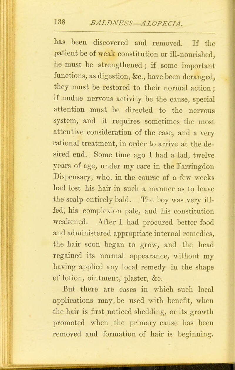 has been discovered and removed. If the patient be of weak constitution or ill-nourished,, he must be strengthened; if some important functions^ as digestion^ &c.j have been deranged, they must be restored to their normal action ; if undue nervous activity be the cause, special attention must be directed to the nervous system, and it requires sometimes the most attentive consideration of the case, and a very rational treatment, in order to arrive at the de- sired end. Some time ago I had a lad, twelve years of age, under my care in the Farringdon Dispensary, who, in the course of a few weeks had lost his hair in such a manner as to leave the scalp entirely bald. The boy was very ill- fed, his complexion pale, and his constitution weakened. After I had procured better food and administered appropriate internal remedies, the hair soon began to grow, and the head regained its normal appearance, without my having applied any local remedy in the shape of lotion, ointment, plaster, &c. But there are cases in which such local applications may be used with benefit, when the hair is first noticed shedding, or its growth promoted when the primary cause has been removed and formation of hair is beginning.