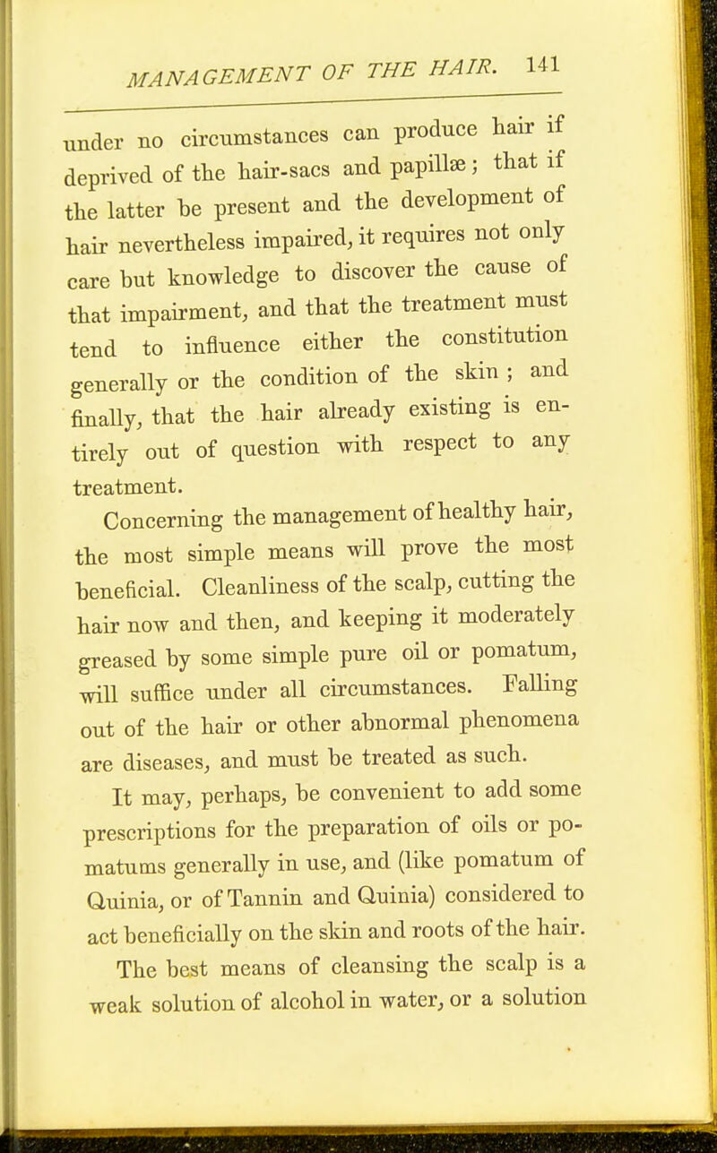 tmder no circnmstances can produce hair if deprived of the hair-sacs and papilla; that if the latter he present and the development of hair nevertheless impaired, it requires not only care but knowledge to discover the cause of that impairment, and that the treatment must tend to influence either the constitution generally or the condition of the skin ; and finally, that the hair already existing is en- tirely out of question with respect to any treatment. Concerning the management of healthy hair, the most simple means will prove the most beneficial. Cleanliness of the scalp, cutting the hair now and then, and keeping it moderately greased by some simple pure oil or pomatum, will suffice under all circumstances. Palling out of the hair or other abnormal phenomena are diseases, and must be treated as such. It may, perhaps, be convenient to add some prescriptions for the preparation of oils or po- matums generally in use, and (like pomatum of Quinia, or of Tannin and Quinia) considered to act beneficially on the sldn and roots of the haii'. The best means of cleansing the scalp is a weak solution of alcohol in water, or a solution