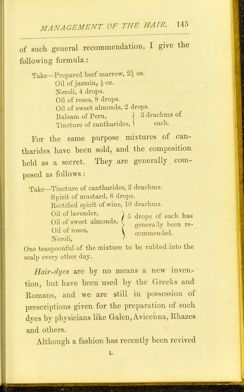 of such general recommendation, I give the following formula: Take—Prepared beef marrow, 2| oz. Oil of jasmin, \ oz. Neroli, 4 drops. Oil of roses, 8 drops. Oil of sweet almonds, 2 drops. Balsam of Peru, ) 3 dracbma of Tincture of cantbarides, ) eacb. For the same purpose mixtures of can- tharides have been sold, and the composition held as a secret. They are generally com- posed as follows : Take—Tincture of cantbarides, 2 dracbms. Spirit of mustard, 8 drops. Eectified spirit of wine, 10 dracbms. Oil of lavender, \ ^ ^^^p^ ^^^^^ l^^g Oil of sweet abnonds, { generally been re- Oil of roses, I commended. NeroU, ' One teaspoonful of tbe mixture to be rubbed into tbe scalp every otber day. Hair-dyes are by no means a new inven- tion, but have been used by the Greelvs and Romans, and we are still in possession of prescriptions given for the preparation of such dyes by physicians like Galen, Avicenna, Rhazes and others. Although a fashion has recently been revived