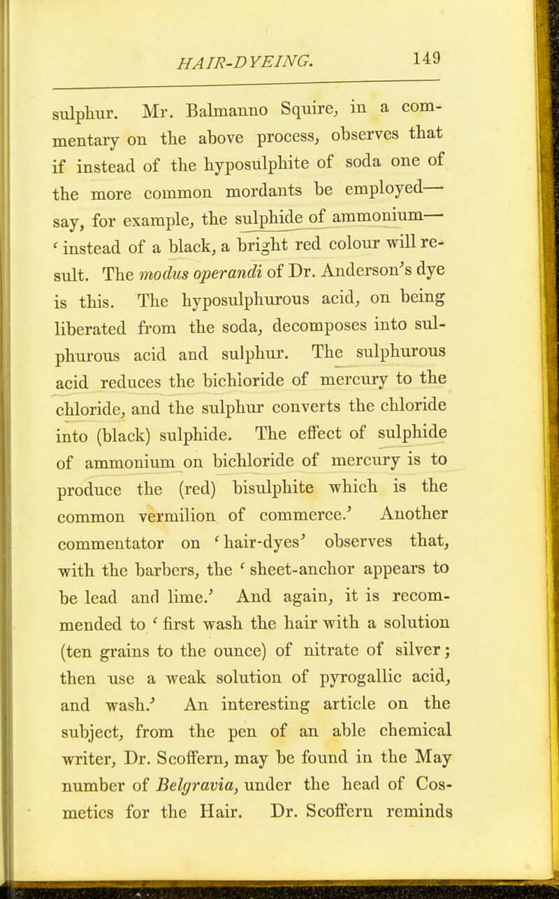 sulphur. Mr. Balmanno Squire, in a com- mentary on the above process, observes that if instead of the hyposulphite of soda one of the more common mordants be employed— say, for example, the sulphide of ammonium— ' instead of a black, a bright red colour will re- sult. The modus operandi of Dr. Anderson's dye is this. The hyposulphurous acid, on being liberated from the soda, decomposes into sul- phui'ous acid and sulphur. The sulphurous acid reduces the bichloride of mercury to the chloride, and the sulphur converts the chloride into (black) sulphide. The effect of sulphide of ammonium on bichloride of mercury is to produce the (red) bisulphite which is the common vermilion of commerce.' Another commentator on 'hair-dyes' observes that, with the barbers, the ' sheet-anchor appears to be lead and lime.' And again, it is recom- mended to ' first wash the hair with a solution (ten grains to the ounce) of nitrate of silver; then use a weak solution of pyrogallic acid, and wash.' An interesting article on the subject, from the pen of an able chemical writer. Dr. Scoffern, may be found in the May number of Belgravia, under the head of Cos- metics for the Hair. Dr. Scoffern reminds