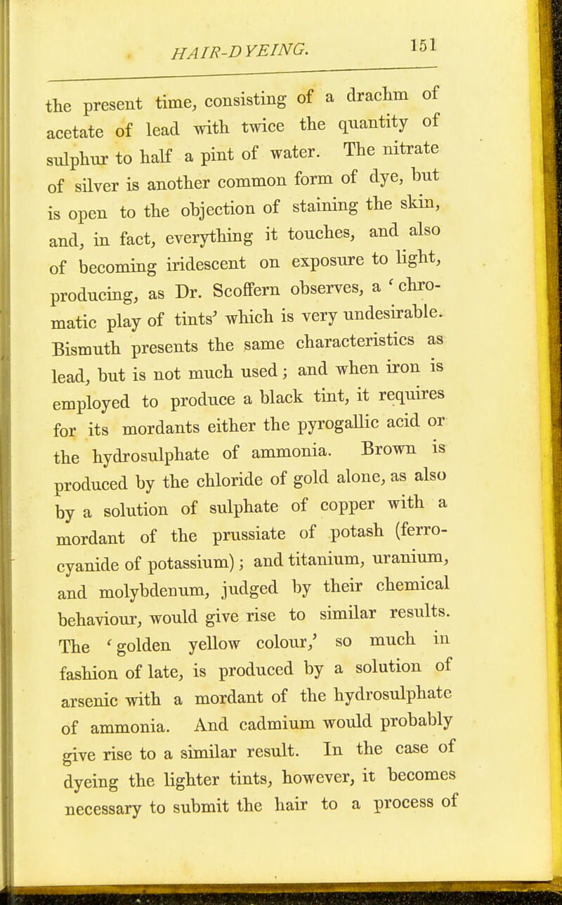 the present time, consisting of a draclim of acetate of lead with twice the quantity of snlphnr to half a pint of water. The nitrate of silver is another common form of dye, but is open to the objection of staining the skin, and, in fact, everything it touches, and also of becoming iridescent on exposure to Ught, producing, as Dr. Scoffern observes, a ^chro- matic play of tints' which is very undesirable. Bismuth presents the same characteristics as lead, but is not much used; and when iron is employed to produce a black tint, it requires for its mordants either the pyrogaUic acid or the hydrosulphate of ammonia. Brown is produced by the chloride of gold alone, as also by a solution of sulphate of copper with a mordant of the prussiate of potash (ferro- cyanide of potassium); and titanium, uranium, and molybdenum, judged by their chemical behaviour, would give rise to similar results. The 'golden yellow colour,' so much in fashion of late, is produced by a solution of arsenic with a mordant of the hydrosulphate of ammonia. And cadmium would probably give rise to a similar result. In the case of dyeing the lighter tints, however, it becomes necessary to submit the hair to a process of