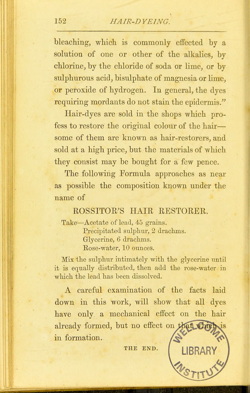 bleaching, which is commonly eflPected by a solution of one or other of the alkalies, by chlorine, by the chloride of soda or lime, or by sulphurous acid, bisulphate of magnesia or lime, or peroxide of hydrogen. In general, the dyes requiring mordants do not stain the epidermis, Hair-dyes are sold in the shops which pro- fess to restore the original coloiu? of the hair— some of them are known as hair-restorers, and sold at a high price, but the materials of which they consist may be bought for a few pence. The following Formula approaches as near as possible the composition known under the name of ROSSITOR'S HAIE RESTORER. Take—^Acetate of lead, 45 grains. Precipitated sulphur, 2 drachms. Glycerine, 6 drachms. Rose-water, 10 ounces. Mix the sulphur intimately with the glycerine until it is equally distributed, then add the rose-water in which the lead has been dissolved. A careful examination of the facts laid down in this work, wUl show that all dyes have only a mechanical effect on the hair already formed, but no effect on^^^;^^b>is in formation. Zj^