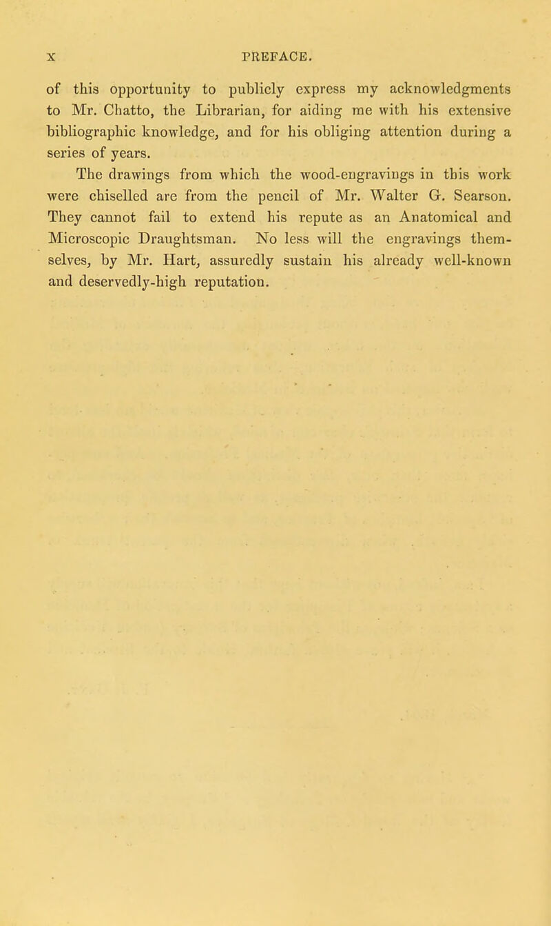 of this opportunity to publicly express my acknowledgments to Mr. Chatto, the Librarian, for aiding me with his extensive bibliographic knowledge, and for his obliging attention during a series of years. The drawings from which the wood-engravings in this work were chiselled are from the pencil of Mr. Walter G. Searson. They cannot fail to extend his repute as an Anatomical and Microscopic Draughtsman. No less will the engravings them- selves, by Mr. Hart, assuredly sustain his already well-known and deservedly-high reputation.