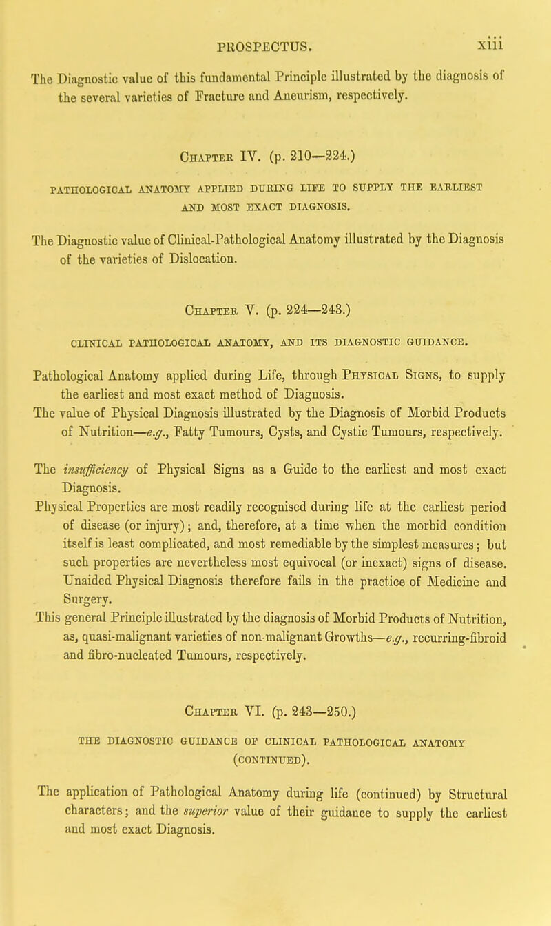 The Diagnostic value of this fundamental Principle illustrated by the diagnosis of the several varieties of Fracture and Aneurism, respectively. Chapter IV. (p. 210—224.) PATHOLOGICAL ANATOMY APPLIED DHBING LIFE TO SUPPLY THE EARLIEST AND MOST EXACT DIAGNOSIS. The Diagnostic value of Clinical-Pathological Anatomy illustrated by the Diagnosis of the varieties of Dislocation. Chapter V. (p. 224—243.) CLINICAL PATHOLOGICAL ANATOMY, AND ITS DIAGNOSTIC GUIDANCE. Pathological Anatomy applied during Life, through Physical Signs, to supply the earliest and most exact method of Diagnosis. The value of Physical Diagnosis illustrated by the Diagnosis of Morbid Products of Nutrition—e.g., Eatty Tumours, Cysts, and Cystic Tumours, respectively. The insufficiency of Physical Signs as a Guide to the earliest and most exact Diagnosis. Physical Properties are most readily recognised during life at the earliest period of disease (or injury); and, therefore, at a time when the morbid condition itself is least complicated, and most remediable by the simplest measures; but such properties are nevertheless most equivocal (or inexact) signs of disease. Unaided Physical Diagnosis therefore fails in the practice of Medicine and Surgery. This general Principle illustrated by the diagnosis of Morbid Products of Nutrition, as, quasi-malignant varieties of non-malignant Growths—e.g., recurring-fibroid and fibro-nucleated Tumours, respectively. Chapter VI. (p. 243-250.) the diagnostic guidance of clinical pathological anatomy (continued). The application of Pathological Anatomy during life (continued) by Structural characters; and the superior value of their guidance to supply the earliest and most exact Diagnosis,