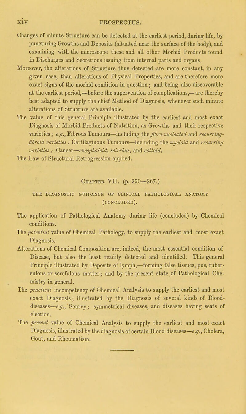 Clianges of minute Structure can be detected at the earliest period, during life, by puncturing Growths and Deposits (situated near the surface of the body), and examining with the microscope these and all other Morbid Products found in Discharges and Secretions issuing from internal parts and organs. Moreover, the alterations of Structure thus detected are more constant, in any given case, than alterations of Physical Properties, and are tlierefore more exact signs of the morbid condition in question; and being also discoverable at the earliest period,—before the supervention of complications,—are thereby best adapted to supply the chief Method of Diagnosis, whenever such minute alterations of Structure are available. The value of this general Principle illustrated by the earliest and most exact Diagnosis of Morbid Products of Nutrition, as Growths and tlieir respective varieties; e.g., Pibrous Tumours—including the fibro-nucleated and recurring- fibroid varieties: Cartilaginous Tumours—including the myeloid and recurring varieties ; Cancer—encephaloid, scirrlms, and colloid. The Law of Structural Retrogression applied. Chapter VII. (p. 250—267.) the diagnostic guidance of clinical pathological anatomy (concluded). The application of Pathological Anatomy during life (concluded) by Chemical conditions. The potential value of Chemical Pathology, to supply the earliest and most exact Diagnosis. Alterations of Chemical Composition are, indeed, the most essential condition of Disease, but also the least readily detected and identified. This general Principle illustrated by Deposits of lymph,—forming false tissues, pus, tuber- culous or scrofulous matter; and by the present state of Pathological Che- mistry in general. The practical incompetency of Chemical Analysis to supply the earliest and most exact Diagnosis; illustrated by the Diagnosis of several kinds of Biood- diseases—' Scurvy; symmetrical diseases, and diseases having seats of election. The present value of Chemical Analysis to supply the earliest and most exact Diagnosis, illustrated by the diagnosis of certain Blood-diseases—e.^.. Cholera, Gout, and Rheumatism.