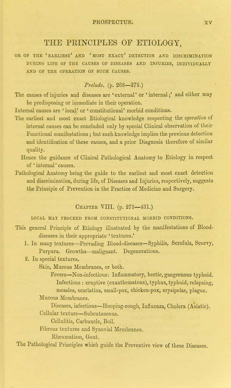 THE PEINCIPLES OF ETIOLOGY, OB OF THE 'EABXIEST' AND ' MOST EXACX' DETECTION AND DISCEIMINATION DURING LIFE OP THE CAUSES OP DISEASES AND INJUMES, INDIVIDUALLY AND OP THE OPERATION OF SUCH CAUSES. Prelude, (p. 268—275.) The causes of injuries and diseases are •external' or 'internal;* and either may be predisposing or immediate in their operation. lutemal causes are ' local' or ' constitutional' morbid conditions. The earliest and most exact Etiological knowledge respecting the operation of internal causes can be concluded ouly by special Clinical observation of their Functional manifestations ; but such knowledge implies the previous detection and identification of these causes, and a prior Diagnosis therefore of similar quality. Hence the guidance of Clinical Pathological Anatomy to Etiology in respect of 'internal' causes. Pathological Anatomy being the guide to the earliest and most exact detection and discrimination, during life, of Diseases and Injuries, respectively, suggests the Principle of Prevention in the Practice of Medicine and Surgery. Chapter VHI. (p. 275—431.) LOCAL MAT PROCEED PROM CONSTITUTIONAL MORBID CONDITIONS. This general Principle of Etiology illustrated by the manifestations of Blood- diseases in their appropriate ' textures.' 1. In many textures—^Pervading Blood-diseases—Syphilis, Scrofula, Scurvy, Purpura. Growths—malignant. Degenerations. 2. In special textures. Skin, Mucous Membranes, or both. Pevers—Non-infectious: Inflammatory, hectic, gangrenous typhoid. Infectious : eruptive (exanthematous), typhus, typhoid, relapsing, measles, scarlatina, small-pox, chicken-pox, erysipelas, plague. Mucous Membranes. Diseases, infectious—Hooping-cough, Influenza, Cholera (Asiatic). Cellular texture—Subcutaneous. Cellulitis, Carbuncle, Boil. Pibrous textures and Synovial Membranes. Bheumatism, Gout. The Pathological Principles which guide the Preventive view of these Diseases.