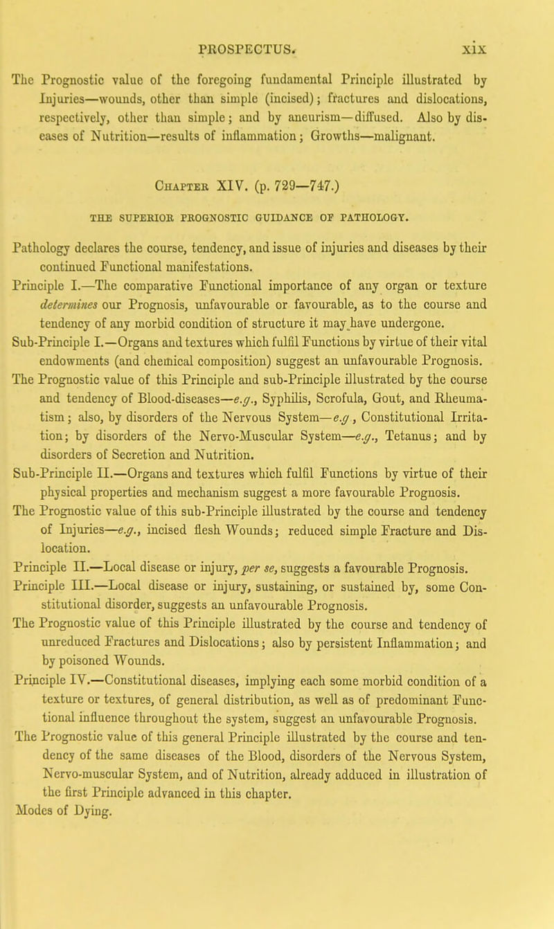 The Prognostic value of the foregoing fundamental Principle illustrated by Injuries—wounds, other than simple (incised); fractures and dislocations, respectively, other than simple; and by aneurism—diffused. Also by dis- eases of Nutrition—results of inflammation; Growths—malignant. Chapter XIV. (p. 729—747.) THE SUPEKIOB PROGNOSTIC GUIDANCE OF PATHOLOGY. Pathology declares the course, tendency, and issue of injuries and diseases by their continued Punctional manifestations. Principle I.—The comparative Functional importance of any organ or texture determines our Prognosis, unfavourable or favourable, as to the course and tendency of any morbid condition of structure it may_^have undergone. Sub-Principle I.—Organs and textures which fulfil Functions by virtue of their vital endowments (and chemical composition) suggest an unfavourable Prognosis. The Prognostic value of this Principle and sub-Principle illustrated by the course and tendency of Blood-diseases—e.g.. Syphilis, Scrofula, Gout, and Rheuma- tism; also, by disorders of the Nervous System—e.g, Constitutional Irrita- tion; by disorders of the Nervo-Muscular System—e.g.. Tetanus; and by disorders of Secretion and Nutrition. Sub-Principle 11.—Organs and textures which fulfil Functions by virtue of their physical properties and mechanism suggest a more favourable Prognosis. The Prognostic value of this sub-Principle illustrated by the course and tendency of Injuries—e.g., incised flesh Wounds; reduced simple Fracture and Dis- location. Priaciple 11.—Local disease or injury, per se, suggests a favourable Prognosis. Principle III.—Local disease or injury, sustaining, or sustained by, some Con- stitutional disorder, suggests an unfavourable Prognosis. The Prognostic value of this Principle illustrated by the course and tendency of unreduced Fractures and Dislocations; also by persistent Inflammation; and by poisoned Wounds. Principle IV.—Constitutional diseases, implymg each some morbid condition of a texture or textures, of general distribution, as well as of predominant Func- tional influence throughout the system, suggest an unfavourable Prognosis. The Prognostic value of this general Principle illustrated by the course and ten- dency of the same diseases of the Blood, disorders of the Nervous System, Nervo-muscular System, and of Nutrition, already adduced in illustration of the first Principle advanced in this chapter. Modes of Dying.