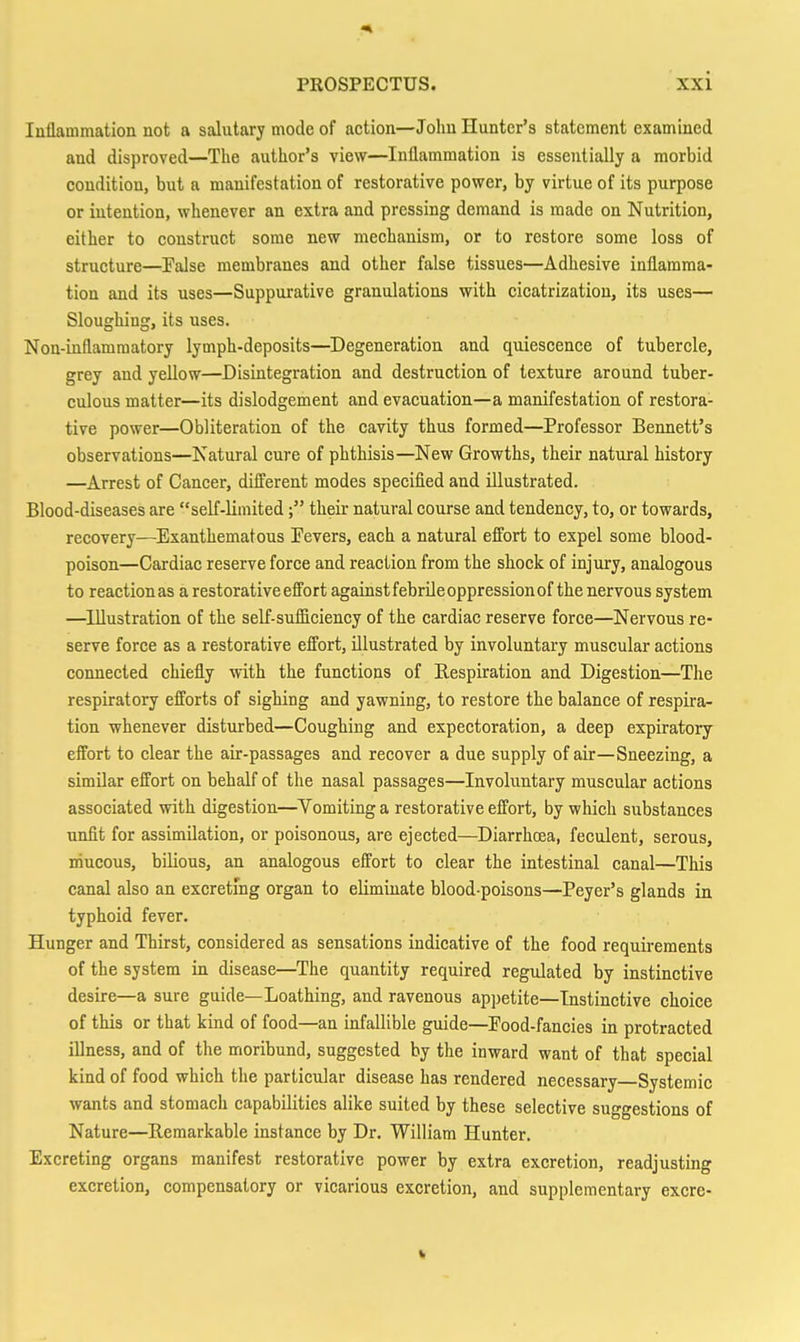 Inflammation not a salutary mode of action—John Hunter's statement examined and disproved—The author's view—Inflammation is essentially a morbid condition, but a manifestation of restorative power, by virtue of its purpose or intention, whenever an extra and pressing demand is made on Nutrition, either to construct some new mechanism, or to restore some loss of structure—False membranes and other false tissues—Adhesive inflamma- tion and its uses—Suppurative granulations with cicatrization, its uses— Sloughing, its uses. Non-inflammatory lymph-deposits—Degeneration and quiescence of tubercle, grey and yellow—Disintegration and destruction of texture around tuber- culous matter—its dislodgement and evacuation—a manifestation of restora- tive power—Obliteration of the cavity thus formed—Professor Bennett's observations—Natural cure of phthisis—New Growths, their natural history —Arrest of Cancer, different modes specified and illustrated. Blood-diseases are self-limitedtheir natural course and tendency, to, or towards, recovery—Exanthematous Fevers, each a natural effort to expel some blood- poison—Cardiac reserve force and reaction from the shock of injury, analogous to reaction as a restorative effort against febrile oppression of the nervous system —Illustration of the self-sufficiency of the cardiac reserve force—Nervous re- serve force as a restorative effort, illustrated by involuntary muscular actions connected chiefly with the functions of Respiration and Digestion—The respiratory efforts of sighing and yawning, to restore the balance of respira- tion whenever disturbed—Coughing and expectoration, a deep expiratory effort to clear the air-passages and recover a due supply of air—Sneezing, a similar effort on behalf of the nasal passages—Involuntary muscular actions associated with digestion—Vomiting a restorative effort, by which substances unfit for assimilation, or poisonous, are ejected—Diarrhcea, feculent, serous, mucous, bilious, an analogous effort to clear the intestinal canal—This canal also an excretmg organ to eliminate blood-poisons—Peyer's glands in typhoid fever. Hunger and Thirst, considered as sensations indicative of the food requirements of the system in disease—The quantity required regulated by instinctive desire—a sure guide—Loathing, and ravenous appetite—Instinctive choice of this or that kind of food—an infallible guide—Food-fancies in protracted illness, and of the moribund, suggested by the inward want of that special kind of food which the particular disease has rendered necessary Systemic wants and stomach capabilities alike suited by these selective suggestions of Nature—Remarkable instance by Dr. William Hunter. Excreting organs manifest restorative power by extra excretion, readjusting excretion, compensatory or vicarious excretion, and supplementary excre-